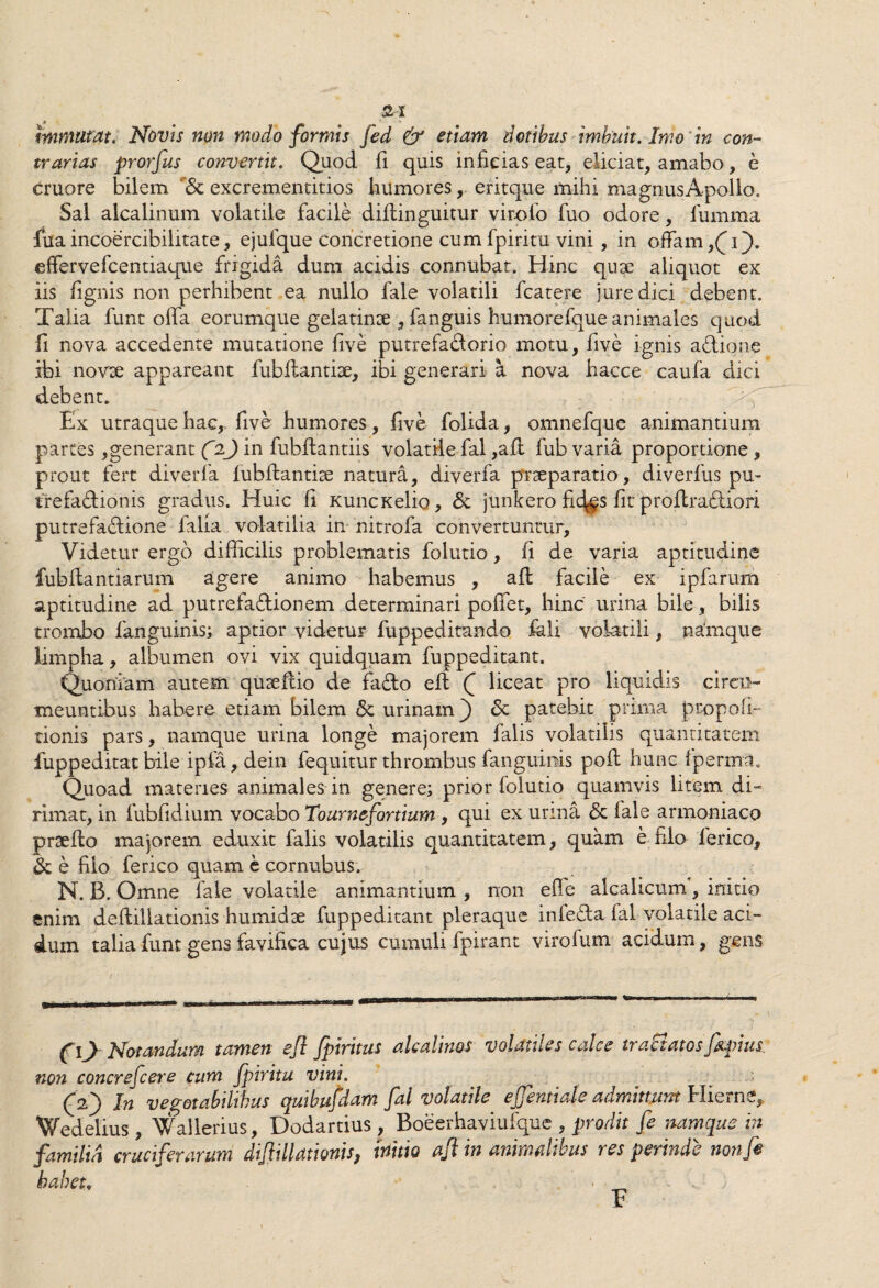 SI immutat. Novis non modo formis fed & etiam dotibus imbuit. Imo 'in con¬ trarias prorfus convertit. Quod, fi quis inficias eat, eliciat, amabo, e cruore bilem excrementitios humores, eritque mihi magnusApollo, Sal alcalinum volatile facile diftinguitur virofo fuo odore, fumma fua incoercibilitate, ejulque concretione cum fpiritu vini, in offam ,(i). effervefcentiaque frigida dum acidis connubat. Hinc quae aliquot ex iis lignis non perhibent ea nullo fale volatili fcatere jure dici debent. Talia funt offa eorumque gelatinae , languis humorefque animales quod Ii nova accedente mutatione five putrefadorio motu, five ignis adione ibi novx appareant fublfantiae, ibi generari a nova hacce caufa dici debent. Ex utraque hac,, five humores , five folida, omnefque animantium partes,generant C2J in fubflantiis volatile fal ,ali fub varia proportione, prout fert diverfa iubfiantire natura, diverfa praeparatio, diverfus pu¬ trefactionis gradus. Huic fi KuncKelio, Sc junkero fi%s fit profiraTiori putrefactione falia volatilia in nitrofa convertuntur, Videtur ergo difficilis problematis folutio, fi de varia aptitudine fubftantiarum agere animo habemus , afl facile ex ipfarum aptitudine ad putrefactionem determinari polfet, hinc urina bile, bilis trombo fanguinis; aptior videtur fuppeditando fali volatili, na'mque limpha, albumen ovi vix quidquam fuppeditant. Quoniam autem quaeftio de fado efl Q liceat pro liquidis circu¬ meuntibus habere etiam bilem & urinam) <St patebit prima propoli- nonis pars, namque urina longe majorem falis volatilis quantitatem fuppeditat bile ipfa, dein fequitur thrombus fanguinis poft hunc fpermti. Quoad materies animales in genere; prior folutio quamvis litem di¬ rimat, in fubfidium vocabo Tournefortium , qui ex urina <3c fale armoniaco prsefio majorem eduxit falis volatilis quantitatem, quam e filo ferico, & e filo ferico quam e cornubus. N. B. Omne fale volatile animantium , non effe alcahcum, initio enim defliilationis humidae fuppeditant pleraque infeda fal volatile aci¬ dum talia funt gens favifica cujus cumuli fpirant virofum acidum, gens co Notandum tamen ejl fpirxtus alcalims volatiles calce tractatos fiqnus. non concrefcere cum fpiritu vini. (V) In vegetabilibus quibufdam fal volatile ejfentiale admittunt Hierne, Wedelius , Wallerius, Dodartius , Boeerhaviuique , prodit fe namque in familia crucifenirum dijlillamnis, inhio ajl in animalibus res perinde nonfi habet. , . ; t