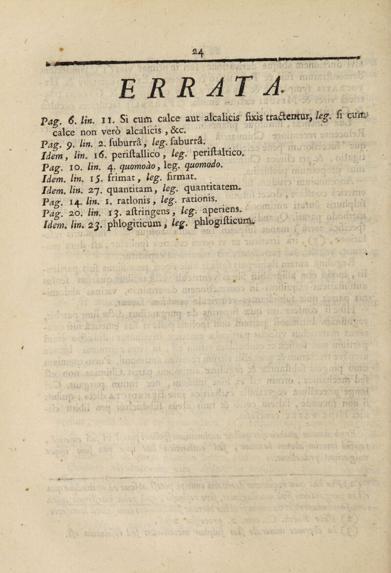 ERRAT A. Pag* 6. lin. u. Si cum calce aut alcalicis fixis trademur, leg> Reum calce non vero alcalicis , &c. Pag. p. lin. 2. fuburra, leg.taburri. Idem , lin. 16. periflallico , leg. periftaltico* Pag. io. lin. 4. quomodo, leg. quomodo. Infero. /«. 15. frimat, /eg. firmat. /i». 27. quantitam, /eg. quantitatem. Pkg.. 14. /i». 1. rationis, /<?g. rationis. P4g. 20. /k 13. aftringens, feg*. aperiens. Jib, /i». 23. phlogiticum, fegv phlogiiticunU s. •.