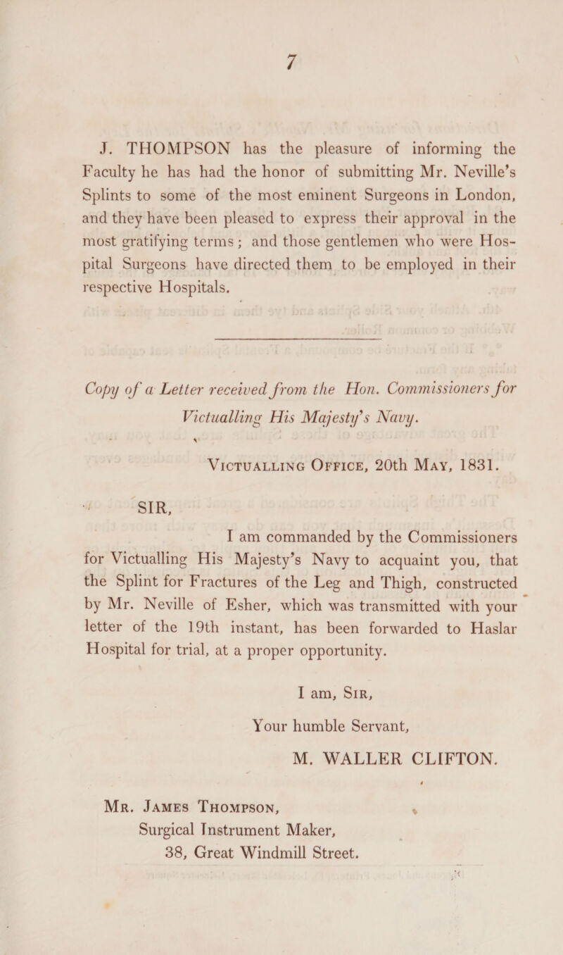 J. THOMPSON has the pleasure of informing the Faculty he has had the honor of submitting Mr. Neville’s Splints to some of the most eminent Surgeons in London, and they have been pleased to express their approval in the most gratifying terms ; and those gentlemen who were Hos¬ pital Surgeons have directed them to be employed in their respective Hospitals. Copy of a Letter received from the Hon. Commissioners for Victualling His Majesty's Navy. \ Victualling Office, 20th May, 1831. SIR, I am commanded by the Commissioners for Victualling His Majesty’s Navy to acquaint you, that the Splint for Fractures of the Leg and Thigh, constructed by Mr. Neville of Esher, which was transmitted with your letter of the 19th instant, has been forwarded to Haslar Hospital for trial, at a proper opportunity. I am. Sir, Your humble Servant, M. WALLER CLIFTON. Mr. James Thompson, * Surgical Instrument Maker, 38, Great Windmill Street.