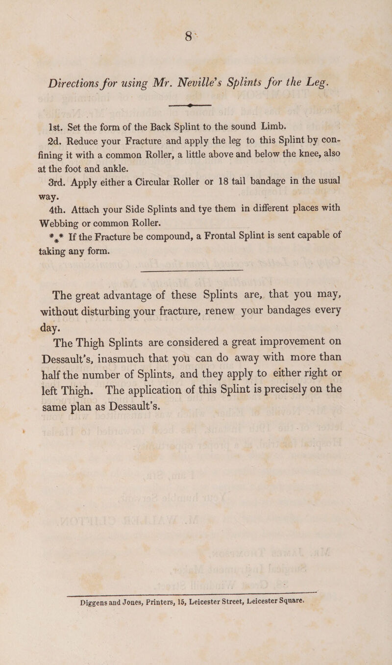 Directions for using Mr. Neville’s Splints for the Leg. 1st. Set the form of the Back Splint to the sound Limb. 2d. Reduce your Fracture and apply the leg to this Splint by con¬ fining it with a common Roller, a little above and below the knee, also at the foot and ankle. 3rd. Apply either a Circular Roller or 18 tail bandage in the usual way. 4th. Attach your Side Splints and tye them in different places with Webbing or common Roller. *#* If the Fracture be compound, a Frontal Splint is sent capable of taking any form. The great advantage of these Splints are, that you may, without disturbing your fracture, renew your bandages every day. The Thigh Splints are considered a great improvement on Dessault’s, inasmuch that you can do away with more than half the number of Splints, and they apply to either right or left Thigh. The application of this Splint is precisely on the same plan as Dessault’s. Diggens and Jones, Printers, 15, Leicester Street, Leicester Square.