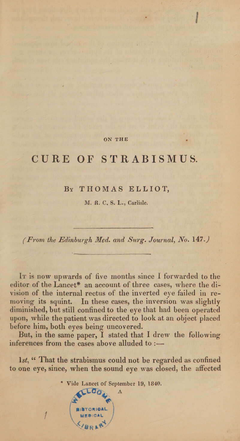 ON THE CURE OF STRABISMUS. By THOMAS ELLIOT, M. R. C, S. L., Carlisle. (From the Edinburgh Med. and Surg. Journal, No. \A7.) It is now upwards of live months since I forwarded to the editor of the Lancet* an account of three cases, where the di¬ vision of the internal rectus of the inverted eye failed in re¬ moving its squint. In these cases, the inversion was slightly diminished, but still confined to the eye that had been operated upon, while the patient was directed to look at an object placed before him, both eyes being uncovered. But, in the same paper, I stated that I drew the following inferences from the cases above alluded to :— 1st, “ That the strabismus could not be regarded as confined to one eye, since, when the sound eye was closed, the affected * Vide Lancet of September 19, 1840.