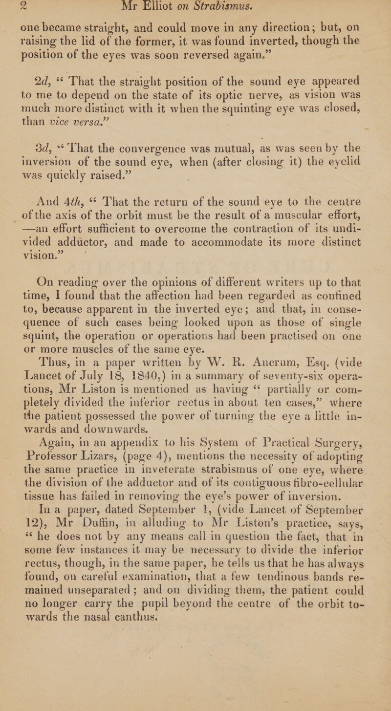 one became straight, and could move in any direction; but, on raising the lid of the former, it was found inverted, though the position of the eyes was soon reversed again.” 2d, 66 That the straight position of the sound eye appeared to me to depend on the state of its optic nerve, as vision was much more distinct with it when the squinting eye was closed, than vice versa.” 3d, That the convergence was mutual, as was seen by the inversion of the sound eye, when (after closing it) the eyelid was quickly raised.” And 4th, u That the return of the sound eye to the centre of the axis of the orbit must be the result of a muscular effort, —an effort sufficient to overcome the contraction of its undi¬ vided adductor, and made to accommodate its more distinct vision.” On reading over the opinions of different writers up to that time, 1 found that the affection had been regarded as confined to, because apparent in the inverted eye; and that, in conse¬ quence of such cases being looked upon as those of single squint, the operation or operations had been practised on one or more muscles of the same eye. Thus, in a paper written by W. R. Ancrum, Esq. (vide Lancet of July 18, 1840.) in a summary of seventy-six opera¬ tions, Mr Liston is mentioned as having &lt;£ partially or com¬ pletely divided the inferior rectus in about ten cases,” where the patient possessed the power of turning the eye a little in- wrards and downwards. Again, in an appendix to his System of Practical Surgery, Professor Lizars, (page 4), mentions the necessity of adopting the same practice in inveterate strabismus of one eye, where the division of the adductor and of its contiguous tibro-cellular tissue has failed in removing the eye’s power of inversion. In a paper, dated September 1, (vide Lancet of September 12), Mr Duffin, in alluding to Mr Liston’s practice, says, “ he does not by any means call in question the fact, that in some few instances it may be necessary to divide the inferior rectus, though, in the same paper, he tells us that he has always found, on careful examination, that a few tendinous bands re¬ mained unseparated ; and on dividing them, the patient could no longer carry the pupil beyond the centre of the orbit to¬ wards the nasal can thus.