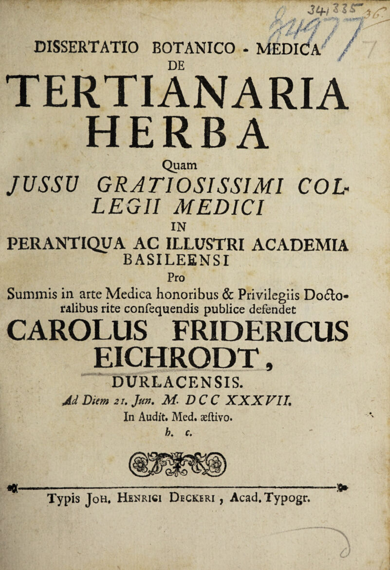 & .3- DISSERTATIO BOTANICO - MEDICa' / DE TERTIANA RIA HERBA Quam JUSSU GRATIOSISSIMI COL¬ LEGII MEDICI IN PERANTIQUA AC ILLUSTRI ACADEMIA BASILEENSI Pro Summis in arte Medica honoribus & Privilegiis Do£lo« ralibus rite confequendis publice defendet CAROLUS FRIDERICUS EICHRODT, DURLACENSIS. M Diem 21. Jm. M. DCC XXXVII. In Audit. Med. aeftivo. h. c. Typis Joh, Henrici Deckeri , Acad.Typogr. -!►