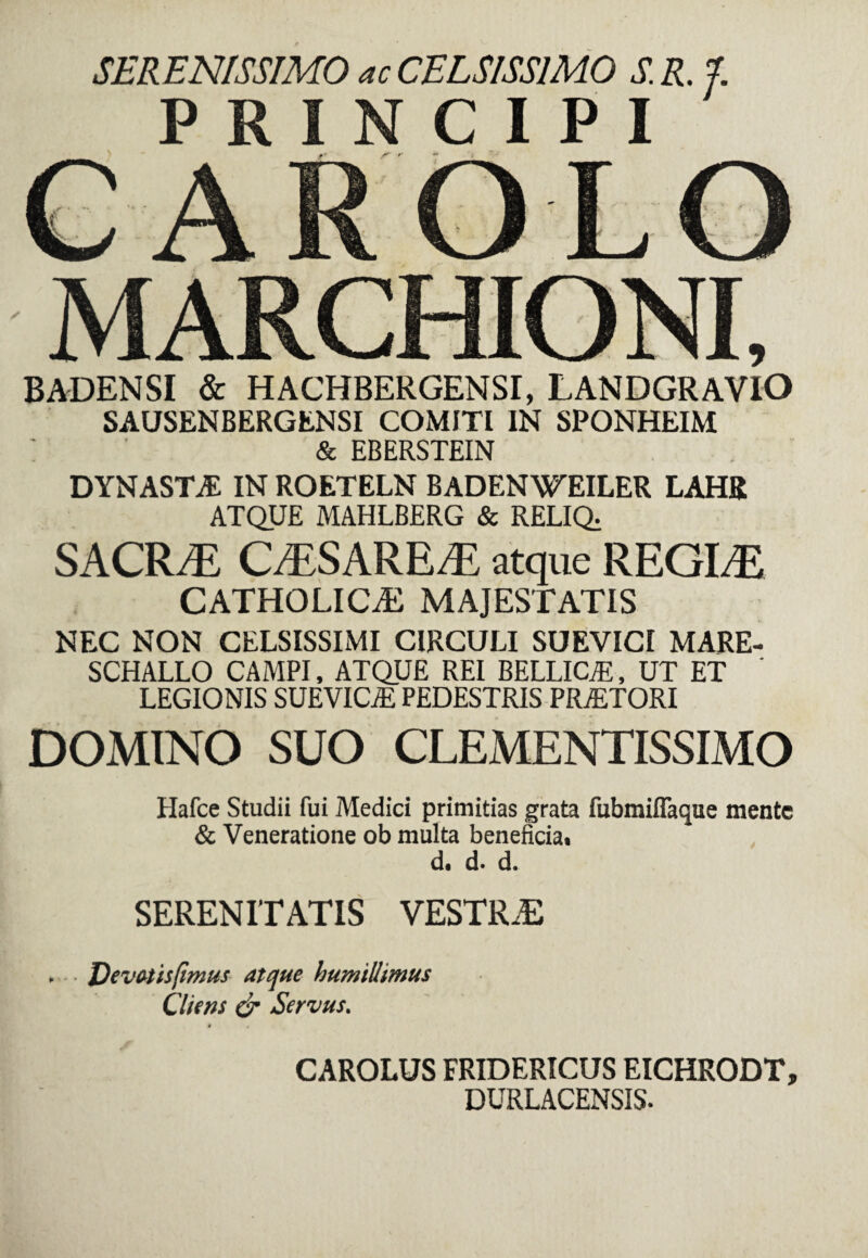 SERENISSIMO ac CELSISSIMO S. R. PRINCIPI BADENSI & HACHBERGENSI, LANDGRAVIO SAUSENBERGENSI COMITI IN SPONHEIM & EBERSTEIN DYNASTA IN ROETELN BADENWEILER LAHR ATQUE MAHLBERG & RELIQ; SACR/E CESARE/E atque REGINE CATHOLICAE MAJESTATIS NEC NON CELSISSIMI CIRCULI SUEVICI MARE- SCHALLO CAMPI, ATQUE REI BELLICA, UT ET LEGIONIS SUEVICjE PEDESTRIS PRAETORI DOMINO SUO CLEMENTISSIMO Hafce Studii fui Medici primitias grata fubmiffaque mente & Veneratione ob multa beneficia. d. d. d. SERENITATIS VESTRJE , J)evatisfimus atque humillimus Cliens & Servus. CAROLUS FRIDERICUS EICHRODT, DURLACENSIS.