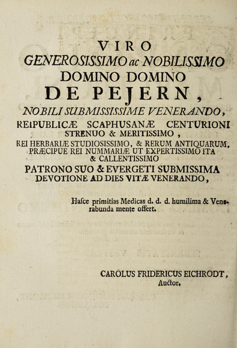 v • - v x'- - '  f * V V •' ^ •' -  VIRO GENEROSISSIMO ac NOBILISSIMO DOMINO DOMINO DE PEJERN , NOBILI SUBMISSISSIME VENERANDO* RElPUBLlOE SCAPHUSANA2 CENTURIONI STRENUO & MERITISSIMO , REI HERBARIA STUDIOSISSIMO, & RERUM ANTIQUARUM. PRAECIPUE REI NUMMARIAE UT EXPERTISSIMO ITA Sc CALLENT1SSIMO PATRONO SUO & EVERGETI SUBMISSIMA DEVOTIONE AD DIES VITAS VENERANDO, Hafce primitias Medicas d. d. d. humilima & Vene¬ rabunda mente offert. CAROLUS FRIDERICUS EICHRODT * Auffor,