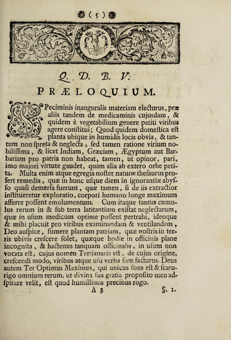 Q^T>. 3. K PRilLO QJJ IUM. Peciminis inauguralis materiam eledurus,prae aliis tandem de medicaminis cujusdam, & quidem e vegetabilium genere petiti viribus agere conftitui; Quod quidem domeftica eft planta ubique in humidis locis obvia, & tan¬ tum non fpreta & negleda , fed tamen ratione virium no- biliflima, & licet Indiam, Graeciam, JEgyptum aut Bar¬ bariam pro patria non habeat, tamen, ut opinor, pari, imo majori virtute gaudet, quam alia ab extero orbe peti¬ ta. Multa enim atque egregia noftetnaturae thefaurus pro¬ fert remedia, quae in hunc ufque diem in ignorantiae abyf- fo quaii demeriafuerunt, quae tamen, fi de iis extradior inftitueretur exploratio, corpori humano longe maximum afferre poffent emolumentum. Cum itaque tantus cumu¬ lus rerum in & fub terra latitantium exiftat negledarum, quae in ufum medicum optime poflent pertrahi, ideoque & mihi placuit pro viribus examinandam & ventilandam , Deo aufpice, fumere plantam patriam, quae noftrisin ter¬ ris ubivis crefcere folet, quaeque hodie in officinis plane incognita , & hadenus tanquam officinalis , in ufum non vocata eft, cujus nomen Tertiana*ia eft, de cujus origine, crefcendi modo, viribus atque ufu verba fum fadurus. Deus autem Ter Optimus Maximus, qui unicus fons eft&fcatu- rigo omnium rerum, ut divina fua gratia propofito meoad- fpirare velit, eft quod humillimis precibus rogo. A 3 §.