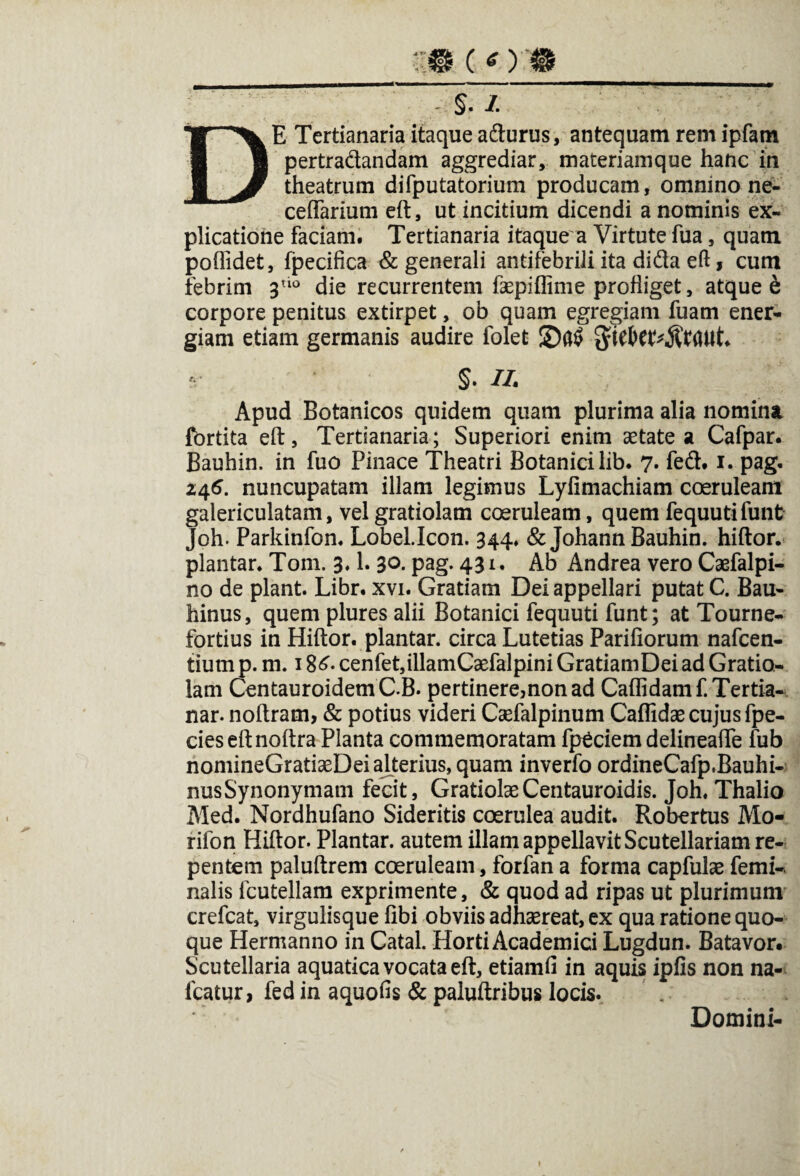 DE Tertianaria itaque adurus, antequam rem ipfam pertradandam aggrediar, materiamque hanc in theatrum difputatorium producam, omnino ne- celfarium eft, ut incitium dicendi a nominis ex¬ plicatione faciam. Tertianaria itaque a Virtute fua, quam poflidet, fpecifica & generali antifebrili ita dida eft, cum febrim 3tl° die recurrentem faepiflime profliget, atque e corpore penitus extirpet, ob quam egregiam fuam ener¬ giam etiam germanis audire folet §. II. Apud Botanicos quidem quam plurima alia nomina fbrtita eft, Tertianaria; Superiori enim aetate a Cafpar. Bauhin. in fuo Pinace Theatri Botanici lib. 7. fed. 1. pag. 246. nuncupatam illam legimus Lyfimachiam coeruleam galericulatam, vel gratiolam coeruleam, quem fequutifunt Joh. Parkinfon. Lobel.Icon. 344, &Johann Bauhin. hiftor. plantar. Tom. 3,1. 3°. pag. 43 1 • Ab Andrea vero Caefalpi- no de piant. Libr. xvi. Gratiam Dei appellari putat C. Bau- hinus, quem plures alii Botanici fequuti funt; at Tourne- fortius in Hiftor. plantar. circa Lutetias Pariliorum nafcen- tium p. m. 18£. cenfet,illamCaefalpini GratiamDei ad Gratio¬ lam CentauroidemC.B. pertinere,non ad Callidam f.Tertia- nar. noftram, & potius videri Caefalpinum Callidae cujus fpe- cies eft noftra Planta commemoratam fp^ciem delineafte fub nomineGratiaeDei alterius, quam inverfo ordineCafp.Bauhi- nusSynonymam fecit, Gratiolae Centauroidis. Joh. Thalio Med. Nordhufano Sideritis coerulea audit. Robertus Mo- rifon Hiftor. Plantar. autem illam appellavit Scutellariam re¬ pentem paluftrem coeruleam, forfan a forma capfulae femi-. nalis fcutellam exprimente, & quod ad ripas ut plurimum crefcat, virgulisque libi obviis adhaereat, ex qua ratione quo¬ que Hermanno in Catal. Horti Academici Lugdun. Batavor. Scutellaria aquatica vocata eft, etiamli in aquis ipfis non na- fcatur, fed in aquofis & paluftribus locis. Domini- »