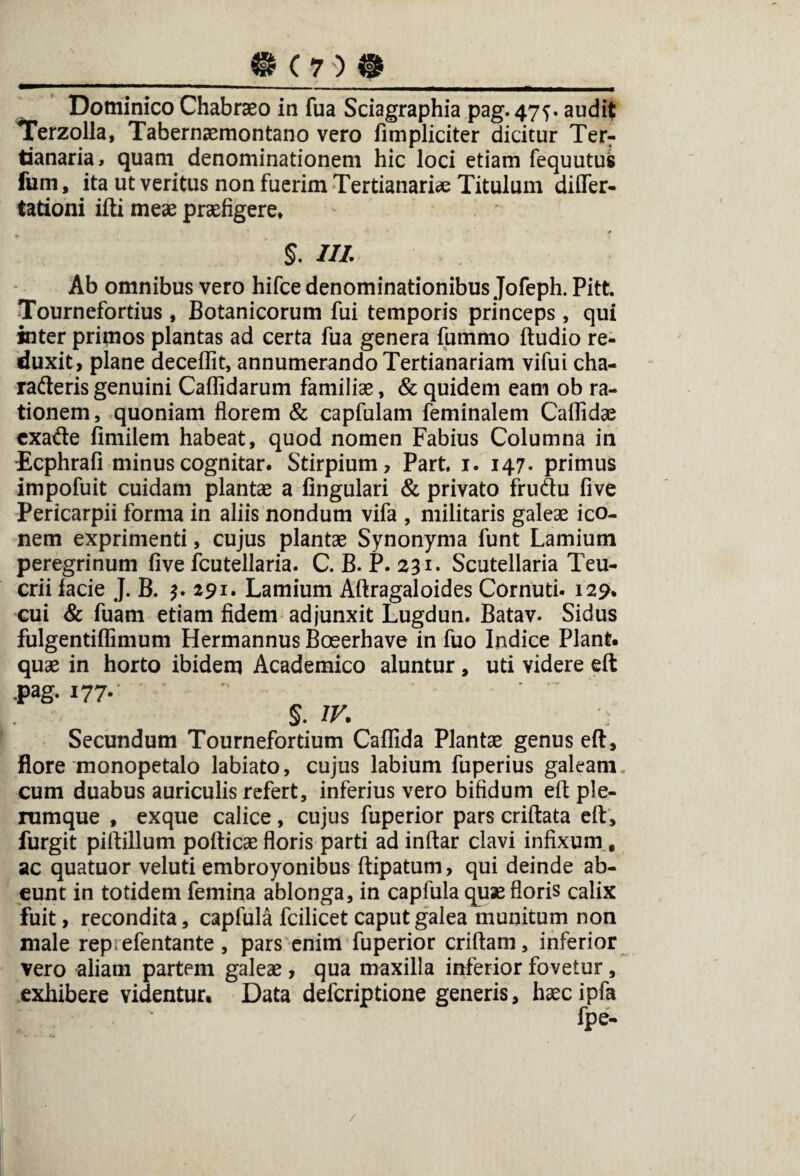 __«(70*_ Dominico Chabraeo in fua Sciagraphia pag. 47^. audit Terzolla, Tabernaemontano vero fimpliciter dicitur Terr tianaria, quam denominationem hic loci etiam fequutus fum, ita ut veritus non fuerim Tertianariae Titulum differ- tationi ifti meae praefigere* * $. III Ab omnibus vero hifce denominationibus Jofeph. Pitt. Tournefortius , Botanicorum fui temporis princeps, qui inter primos plantas ad certa fua genera fummo ftudio re¬ duxit, plane deceffit, annumerando Tertianariam vifui cha- radteris genuini Callidarum familiae, & quidem eam ob ra¬ tionem, quoniam florem & capfulam feminalem Callidae cxatfte fimilem habeat, quod nomen Fabius Columna in Ecphrafi minuscognitar. Stirpium, Part, 1. 147. primus impofuit cuidam plantae a lingulari & privato fruftu five Pericarpii forma in aliis nondum vifa , militaris galeae ico¬ nem exprimenti, cujus plantae Synonyma funt Lamium peregrinum five fcutellaria. C. B. P. 231. Scutellaria Teu¬ crii facie J. B. 3. 291. Lamium Aftragaloides Cornuti. 129% cui & fuam etiam fidem adjunxit Lugdun. Batav. Sidus fulgentiflimum Hermannus Boeerhave in fuo Indice Piant, quae in horto ibidem Academico aluntur, uti videre eft pag. 177- 5. IV. Secundum Tournefortium Callida Plantae genus eft, flore monopetalo labiato, cujus labium fuperius galeam, cum duabus auriculis refert, inferius vero bifidum eft ple¬ rumque , exque calice, cujus fuperior pars criftata eft, furgit piftillum pofticaefloris parti ad inftar clavi infixum, ac quatuor veluti embroyonibus ftipatum, qui deinde ab¬ eunt in totidem femina ablonga, in capfula quae floris calix fuit, recondita, capfula fcilicet caput galea munitum non male rep efentante, pars enim fuperior criftam, inferior vero aliam partem galeae, qua maxilla inferior fovetur, exhibere videntur. Data defcriptione generis, haecipfa /