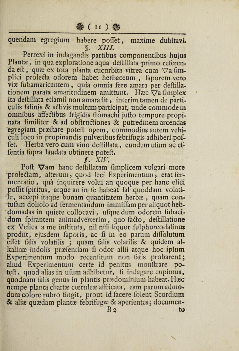 _ @ ( »o ® quendam egregium habere poffet, maxime dubitavi. §. XIII. Perrexi in indagandis partibus componentibus hujus Plantae, in qua exploratione aqua deftillata primo referen¬ da eft, quae ex tota planta cucurbita vitrea cum Va fim- plici proleda odorem habet herbaceum , faporem vero vix fubamaricantem, quia omnia fere amara per deftilla- tionem parata amaritudinem amittunt. Haec Va fimplex ita deltiilata etiamfi non amara lit, interim tamen de parti¬ culis falinis & adivis multum participat, unde commode in omnibus affedibus frigidis ftomachi jufto tempore propi¬ nata fimiliter & ad obltrudiones & putredinem arcendas egregiam praedare poteft opem, commodius autem vehi¬ culi loco in propinandis pulveribus febrifugis adhiberi pof- fet. Herba vero cum vino deltiilata, eundem ufum ac ef- fentia fupra laudata obtinere poteft. jF. XIV. Poft Vam hanc deftillatam fimplicem vulgari more proledam, alterum, quod feci Experimentum, erat fer¬ mentacio , qua inquirere volui an quoque per hanc elici pofiit fpiritus, atque an in fe habeat fal quoddam volati- 'le, accepi itaque bonam quantitatem herbae, quam con- tufam doliolo ad fermentandum immiflam per aliquot heb¬ domadas in quiete collocavi, ufquedum odorem fubaci- dum fpirantem animadverterim, quofado, deftillatione ex Vefica a me inftituta, nil nifi liquor fulphureo-falinus prodiit, ejusdem faporis, ac fi in eo parum diflblutum eflet falis volatilis ; quam falis volatilis & quidem al- kalinae indolis praefentiam fi odor allii atque hoc iplum Experimentum modo recenfitum non fatis probarent ; aliud Experimentum certe id penitus monftrare po¬ teft, quod alias in ufum adhibetur, fi indagare cupimus, quodnam falis genus in plantis praedominium habeat. Haec nempe planta chartae coeruleae affricata, eam parum admo¬ dum colore rubro tingit, prout id facere folent Scordium & aliae quaedam plantae febrifugre & aperientes; documen- B 2 to x