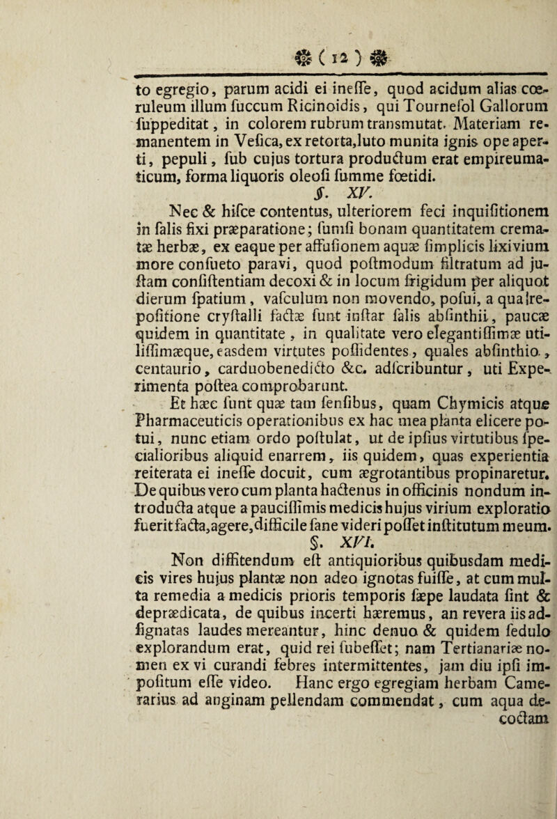 _eoo m__ to egregio, parum acidi ei inefle, quod acidum alias coe¬ ruleum illum fuccum Ricinoidis, qui Tournefol Gallorum fuppeditat, in colorem rubrum transmutat. Materiam re¬ manentem in Vefica,exretorta,luto munita ignis ope aper¬ ti, pepuli, fub cujus tortura produdfum erat empireuma- ticum, forma liquoris oleofi fumme foetidi. jF. XV. Nec & hifce contentus, ulteriorem feci inquifitionem in falis fixi praeparatione; fumfi bonam quantitatem crema¬ tae herbas, ex eaque per affufionem aquas fimplicis lixivium more confueto paravi, quod poftmodum filtratum ad ju- flam confidentiam decoxi & in locum frigidum per aliquot dierum fpatium, vafculum non movendo, pofui, a qualre- pofitione cryftalli fadas funt indar falis abdnthii, paucae quidem in quantitate , in qualitate vero elegantiffimas uti- liffimaeque, easdem virtutes poflidentes, quales abfinthio., centaurio, carduobenedi&o &c* adfcribuntur, uti Expe¬ rimenta poftea comprobarunt. Et hasc funt qux tam fenfibus, quam Chymicis atque Pharmaceuticis operationibus ex hac mea planta elicere po¬ tui, nunc etiam ordo poflulat, ut de ipfius virtutibus fpe- cialioribus aliquid enarrem, iis quidem, quas experientia reiterata ei inefle docuit, cum aegrotantibus propinaretur. De quibus vero cum planta hadenus in officinis nondum in- troduda atque a pauciflimis medicis hujus virium exploratio fuerit fada,agere,difficilefane videri pofletinftitutum meum. §. XVI. Non diffitendum eft antiquioribus quibusdam medi¬ cis vires hujus plantas non adeo ignotas fuiffe, at cum mul¬ ta remedia a medicis prioris temporis faspe laudata fint & depraedicata, de quibus incerti haeremus, an revera iisad- fignatas laudes mereantur, hinc denuo & quidem fedulo explorandum erat, quid rei fubeflit; nam Tertianariae no¬ men ex vi curandi febres intermittentes, jam diu ipfi im- pofitum efle video. Hanc ergo egregiam herbam Came¬ rarius ad anginam pellendam commendat, cum aqua de- co&am