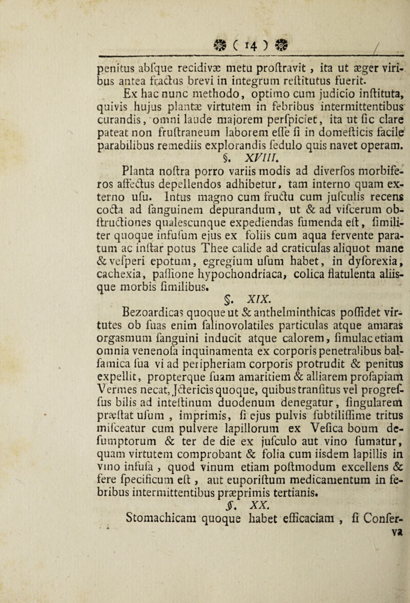 penitus abfque recidivae metu proftravit , ita ut aeger viri¬ bus antea ftactus brevi in integrum reilitutus fuerit. £x hac nunc methodo, optimo cum judicio inftituta, quivis hujus plantae virtutem in febribus intermittentibus curandis, omni laude majorem perfpiciet, ita ut lic clare pateat non fruftraneum laborem efie fi in domefticis facile parabilibus remediis explorandis fedulo quis navet operam. §. XVIII. Planta noftra porro variis modis ad diverfos morbife- ros affedus depellendos adhibetur, tam interno quam ex¬ terno ufu. Intus magno cum frudtu cum jufculis recens cocta ad fanguinem depurandum, ut & ad vifcerum ob- ftrudiones qualescunque expediendas fu menda eft, fi mili¬ ter quoque infufum ejus ex foliis cum aqua fervente para¬ tum ac i nitar potus Thee calide ad craticulas aliquot mane &vefperi epotum, egregium ufum habet, in dyforexia, cachexia, paflione hypochondriaca, colica flatulenta aliis¬ que morbis fimilibus. §. XIX. Bezoardicas quociueut Sc anthelminthicas pofiidet vir¬ tutes ob fuas enim falinovolatiles particulas atque amaras orgasmum fanguini inducit atque calorem, fimulacetiam omnia venenofa inquinamenta ex corporis penetralibus bal- fatnica fua vi ad peripheriam corporis protrudit & penitus expellit, propterque fuam amaritiem & alliarem profapiam Vermes necat, Jdericis quoque, quibus tranfitus vel progref- fus bilis ad inteftinum duodenum denegatur, fingularem praefiat ufum, imprimis, fi ejus pulvis fubtiliflime tritus mifceatur cum pulvere lapillorum ex Vefica boum de- fumptorum & ter de die ex jufculo aut vino fumatur, quam virtutem comprobant & folia cum iisdem lapillis in vino infufa , quod vinum etiam poftmodum excellens Sc fere fpecificum eft, aut euporiftum medicamentum in fe¬ bribus intermittentibus praeprimis tertianis. S. XX. Stomachicam quoque habet efficaciam , fi Confer¬ va