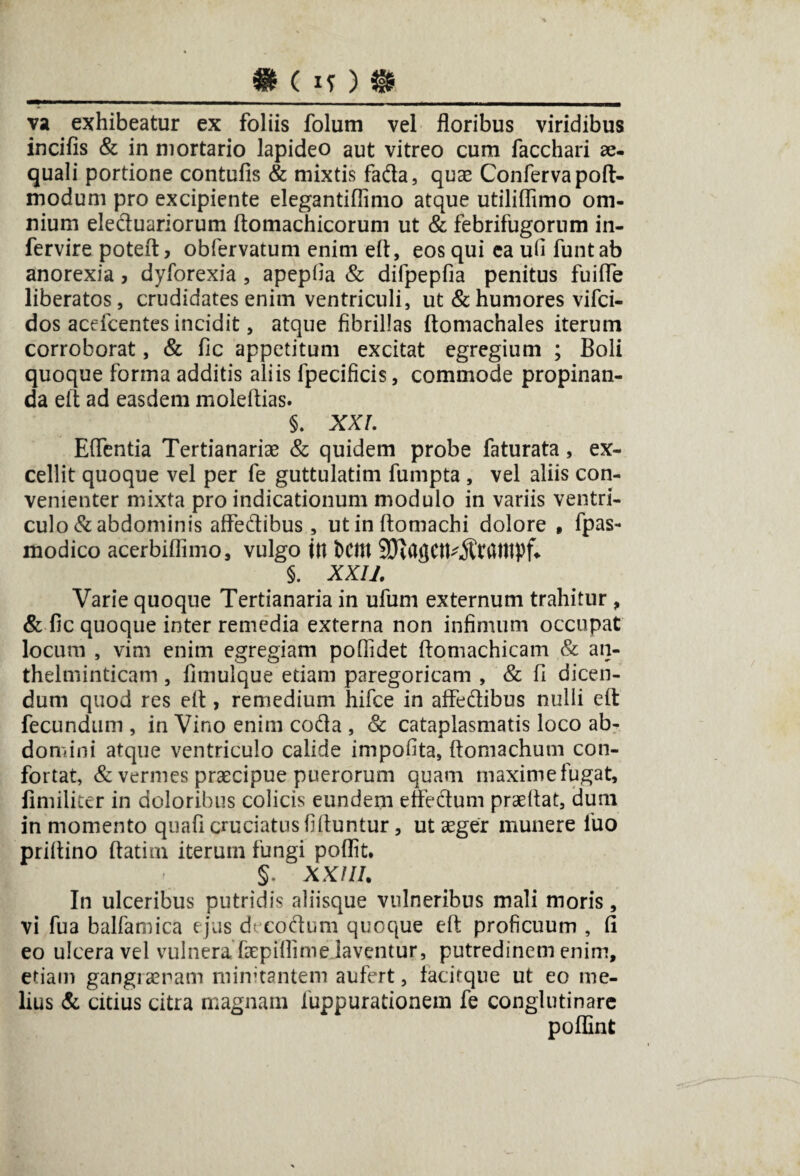 •(!?)• va exhibeatur ex foliis folum vel floribus viridibus incifis & in mortario lapideo aut vitreo cum facchari ae¬ quali portione contufis & mixtis fada, quae Conferva poft- modum pro excipiente elegantiflimo atque utiliflimo om¬ nium eleduariorum ftomachicorum ut & febrifugorum in- fervire poteft, obfervatum enim eft, eos qui ea ufi funtab anorexia, dyforexia , apepfia & difpepfia penitus fuifife liberatos, crudidates enim ventriculi, ut & humores vifci- dos acefcentes incidit, atque fibrillas ftomachales iterum corroborat, & fic appetitum excitat egregium ; Boli quoque forma additis aliis fpecificis, commode propinan¬ da eft ad easdem moleftias. §. XXL Effentia Tertianariae & quidem probe faturata, ex¬ cellit quoque vel per fe guttulatim fumpta , vel aliis con¬ venienter mixta pro indicationum modulo in variis ventri¬ culo & abdominis affedibus, utinftomachi dolore , fpas- modico acerbiflimo, vulgo ttt bCItt SD^agCtt^ratltpf* §. XXII. Varie quoque Tertianaria in ufum externum trahitur , & fic quoque inter remedia externa non infimum occupat locum , vim enim egregiam pofiidet ftomachicam & an- thelminticam, fimulque etiam paregoricam , & fi dicen¬ dum quod res eft , remedium hifce in affectibus nulli eft fecundum , in Vino enim coda , & cataplasmatis loco ab¬ domini atque ventriculo calide impofita, ftomachum con¬ fortat, & vermes praecipue puerorum quam maxime fugat, fimiliter in doloribus colicis eundem e fle dum praeftat, dum in momento quafi cruciatus fiftuntur, ut aeger munere luo priftino ftatim iterum fungi poflit. §. XX! II. In ulceribus putridis aliisque vulneribus mali moris, vi fua balfamica ejus decodum quoque eft proficuum , fi eo ulcera vel vulnera faepifiime laventur, putredinem enim, etiam gangiaeram minitantem aufert, facitque ut eo me¬ lius & citius citra magnarii fuppurationem fe conglutinare poflint