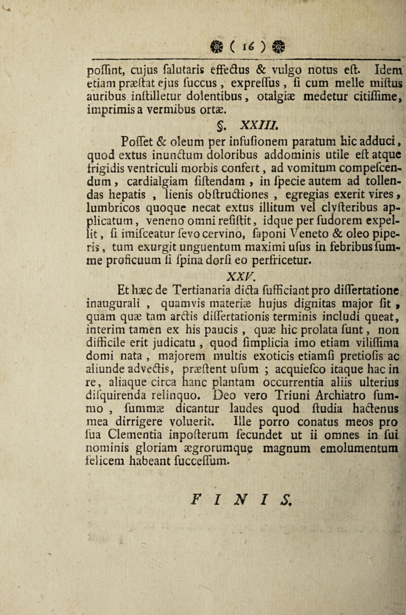 _m c ) ®_ poffint, cujus falutaris effedus & vulgo notus eft. Idem etiam praeftat ejus fuccus, expreffiis, fi cum meile miftus auribus inftilletur dolentibus, otalgiae medetur citiflime, imprimis a vermibus ortae. §. XXIII. Pollet & oleum per infufionem paratum hic adduci, quod extus inundum doloribus addominis utile eft atque frigidis ventriculi morbis confert, ad vomitum compefcen- dum, cardialgiam fiftendam , in fpecie autem ad tollen¬ das hepatis , lienis obftrudiones , egregias exerit vires, lumbricos quoque necat extus illitum vel clyfteribus ap¬ plicatum , veneno omni refiftit, idque per fudorem expel¬ lit , fi imifceatur fevo cervino, faponi Veneto & oleo pipe¬ ris , tum exurgit unguentum maximi ufus in febribus fum- me proficuum fi fpina dorfi eo perfricetur. XXV. Et haec de Tertianaria dida fufficiantpro diflertatione inaugurali , quamvis materiae hujus dignitas major fit » quam quse tam ardis differtationis terminis includi queat, interim tamen ex his paucis , quae hic prolata funt, non difficile erit judicatu , quod fimplicia imo etiam viliflima domi nata , majorem multis exoticis etiamfi pretiofis ac aliunde advedis, praeftent ufum ; acquiefco itaque hac in re, aliaque circa hanc plantam occurrentia aliis ulterius difquirenda relinquo* Deo vero Triuni Archiatro fum- mo , fummae dicantur laudes quod ftudia hadenus mea dirrigere voluerit. Ille porro conatus meos pro fua Clementia inpofterum fecundet ut ii omnes in fui nominis gloriam aegrorumqup magnum emolumentum felicem habeant fuccefiuin. FINIS. t