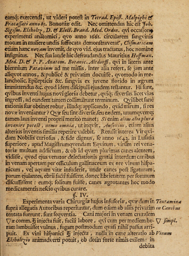 Fracajfati anno 65. Bononia edit. Nec omittendus hic eft Joh. Stgifm. Elsholp^j, D. & Ele£i\ Brand. Med. Ordin. qvioccafion$ experimenti anatomici,< qvo anno 1661. circularem fangvinis motum in muliere undis fuffocata demonftraveraf, CUfmaticam edam hancnovaminvenit, de qvo vid. ejus tradatus, hoc nomine iniignitus. Nec fua laude hic defraudandus Mauritius Hoffman* Med. D, P. P. Anatom. Botanic, Altdorffi, qvi in literis ante biennium Patavium ad me miffis, inter alia refert, fe jam ante aliqvot annos, & publice & privatim docuifle, qvomodo in me¬ lancholia Epilepticis &c. langvis ex juvene florido in tegrum immittendus &c. qvod idem difeipuli ejusdem teftantur. Hi funt, qvibus inventi hujus novi gloria debetur, qviq; diverfas licet vias ingrefli, ad eundem tamen collimarunt terminum. Qvilibet fane rationis fuse’ obtinet robur , illiidq; applicando, qvid mirum, fi res nova! inveniantur? Qvx feu fint diverla/eu easdem, unumqvemq; tamen laus inventi proprii merito manet; Si enim alitu alio plura invenire potefl, nemo omnia, utinqvit, Au fori im, etiam alius alterius inventis fimilia reperire valebit. Retulit interea V ir qvi- dam Nobilis CGriolus , & fide dignus, fe anno 1^42. in Lufatia fuperiore, apud Magifirumqvendam Eqvitum, virum rei vena¬ toriae multum addidum, &ob id qvam plurimas canes alentem, vidifle, qvod ejus venator deledationis gratia Interdum canibus in venam apertam per olficulum gallinaceum ex ore vinum hifpa- nicum , vel aqvani vitae infuderit,: unde canes pofi ligaturam, parum ejulantes, ebrii fadi fuilfent, donec Ebrietatem per fomnum difculfiflent : eumq; folitum fuifle, canes aegrotantes hoc modo medicamentis nefeio qvibus curare; f IV; Experimenta varia Chirurgiae hujus infuforiae , qvardtimin Tentamina fupra allegatis Autoribus reperiuntur, dum etiam ab aliis privatim in Cambm tentata fuerunt, lunt feqventia. Cani majori in venam cruralem \7ae comm. § injeda fuit, facili laboreqvi cum per mediem ho y fimpL ram lambuiflet vulnus, fugam poftmodum qvafi nihil palliis arri¬ puit. Ex vini hilpanici §j injeda , nulla in cane alteratio ab Vinum Elsholtyio animadverti potuit, ob dolin forte nimis exilem: in u 4 « , 1 » debita