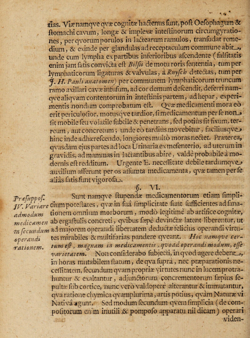 tlas. Vknamqve qv£ cognita habentis fimqpoft Oefophagum-'& ftomachi cavum, longae & implexae inteftinorum circumgyratio- nes, perqvorurnporuios in la&earum ramulos, tranfudat reme¬ dium, & exinde per glandulas ad receptaculum commune abit_>, unde cum lympha ex partibus inferioribus afcendente (fellitatis enim Jam fatis convicta e It Bilfii de motu roris fententia, tum per lymphaticorum ligaturas & valvulas, a Rujfch detedas, tum per J. h. Paulimatomen) per communem lymphaticorum truncum ramo axillari cavnrinfttfum, ad cor demum defcendit, deferri nam- qvealiqvam contentorum in inteftinis partem, ad hepar, experi¬ mentis nondum comprobatum eft. Qy^ medicamenti mora eo erit periculoftor, motusqve tardior, -fimedicamentum per fe non_, (It mobile feu volatile fubrile & penetrans, fed potius iit fixum, ter¬ reum, aut.concretum; unde eo tardiiismovebitur, faciliusqvo hinc inde adhserefcendo, longiores multo moras nedet. Pmerea, qvasdam ejus partes ad loca Urinaria.ex mefenterio, ad uterum in gravidis, ad mammas in ladantibus abire, valde probabile a mo¬ dernis eft redditum. Urgente E. neceilitate debile tardumqvo auxilium afferunt per os aifumta medicamenta, qvae tamen per fe alias fatisfunt vigoro fzu, -§. VI. iPrdfkpvop, 'Sunt namqve ftupendx medicamentorum etiam fimpli- 'jfr. 'vanare cium poteftates , qvarin fua fimplicitate funt fiifficientes ad fana- admodum donem omnium morborum, .modo legitime ab artifice cognite, medicamen ab ergaftulis concreti, qvibus ftepe devindte latent liberentur, ut -tu'fecundum ad majorem operandi libertatem deducte felicius operandi virtu- eperandi tes mirabiles & multifarias pandere qveant. Hoc namqve cer¬ tum eft, magnam in medicamentis ,,qvoad. operandi modum, ejje varietatem. Non conftderabo fubjedi, in qvod agere debente, in horas mutabilem ftatum, deqvafupra, nec praeparationis ne- cefiitatem, fecundum qvam propria virtutes nunc in lucem protra¬ huntur & exaltantur, adjundorum concrementorum fepius fe- ,rationem< pulte fub cortice, mune vero valdopere alterantur & immutantur, qva ratione chymica qvamplurima, artis potius, qvam Naturae vi Nativa agunt/ Sed modum fecundum ■qvern fimplicia (de com- pofitorum enim inutili :& pompofo apparatu nildicam) operari ra: r -, -viden-