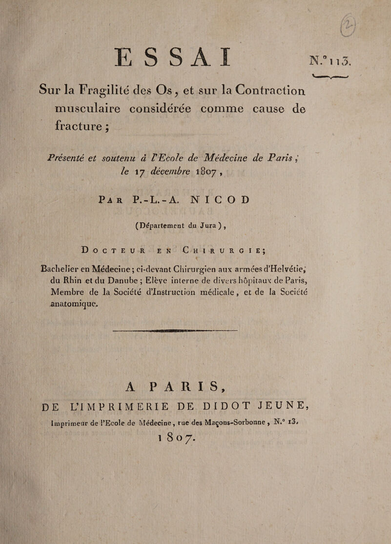 X Sur la Fragilité des O s , et sur la Contraction musculaire considérée comme cause de fracture ; Présenté et soutenu à V Ecole de Médecine de Paris le 17 décembre 1807 , Va r P.-L.-A. N I C O D (Département du Jura), Docteur en Chirurgie; Bachelier en Médecine; ci-devant Chirurgien aux arméesd’Helvétie,' du Rhin et du Danube ; Elève interne de divers hôpitaux de Paris, Membre de la Société d’instruction médicale, et de la Société anatomique. DE A PARIS, L’IMPRIMERIE DE DIDOT JEUNE, rimeur de l’Ecole de Médecine, rue des Maçons-Sorbonne , N.° i3*