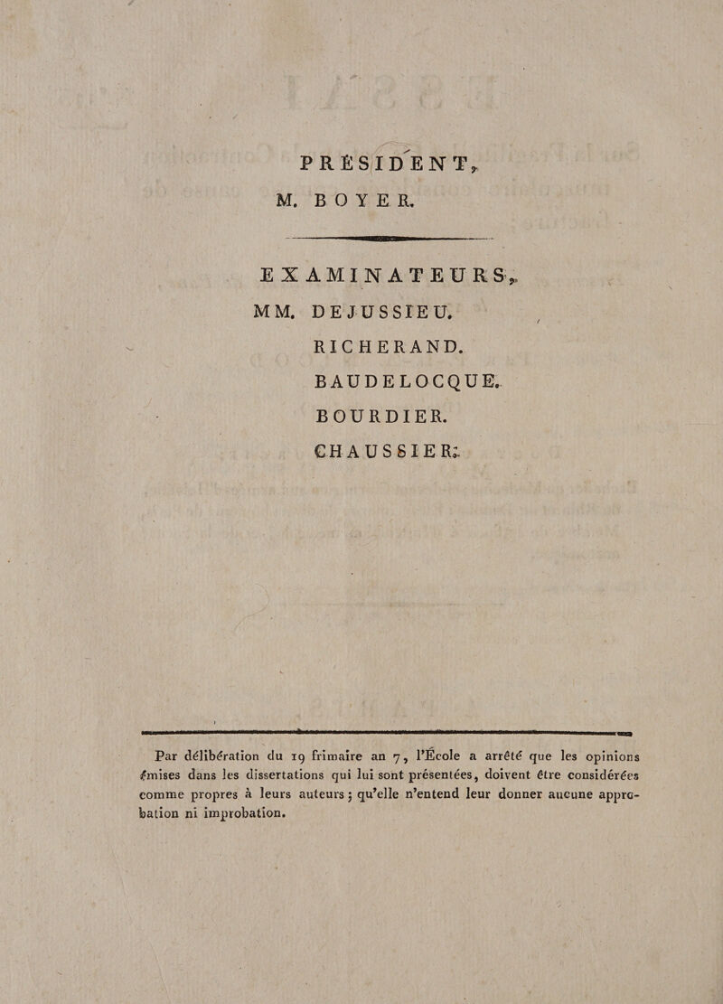 EXAMINATEURS,, MM. DE JUSSIEU. RIC H ER AND. BAUDELOCQUE. BOURDIER. GHAUSSIER; -i ------------------ ,,, Par délibération clu 19 frimaire an 7, l’Ecole a arrêté que les opinions émises dans les dissertations qui lui sont présentées, doivent être considérées comme propres à leurs auteurs 5 qu’elle n’entend leur donner aucune appro¬ bation ni improbation.