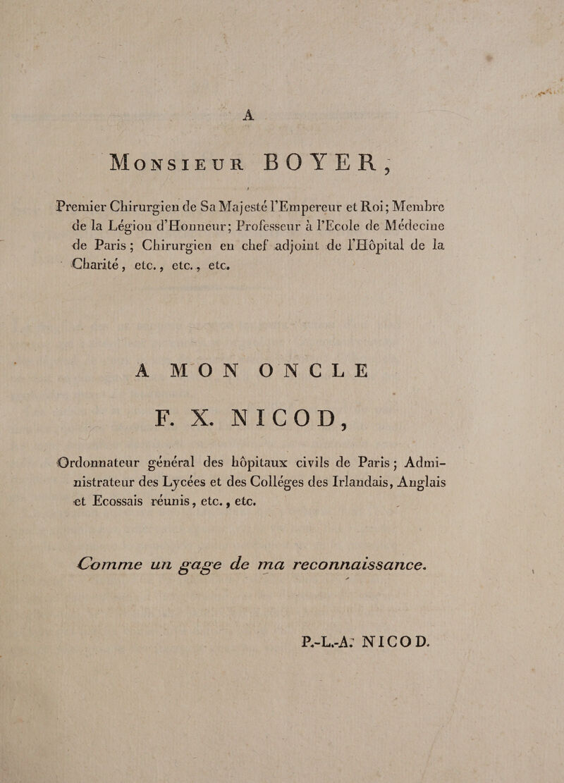 A Monsieur BOYER, b Premier Chirurgien de Sa Majesté l’Empereur et Roi ; Membre de la Légion d’Honneur; Professeur à l’Ecole de Médecine de Paris; Chirurgien en chef adjoint de l’Hôpital de la Charité, etc., etc., etc* A MO N ONCLE F. X. NICOD, f. ' Ordonnateur général des hôpitaux civils de Paris ; Admi¬ nistrateur des Ljcées et des Collèges des Irlandais, Anglais et Ecossais réunis, etc., etc. •. :• v > • \ ’ a Comme un gage de ma reconnaissance. P.-L.-A: NICOD.