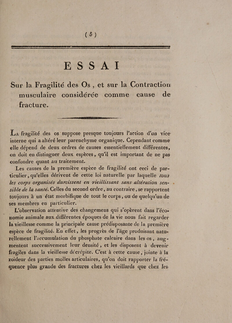 ESSAI Sur la Fragilité des Os , et sur la Contraction musculaire considérée comme cause de fracture. La fragilité des os'Suppose presque toujours l’action d’un vice' interne qui a altéré leur parenchyme organique. Cependant comme elle dépend de deux ordres de causes essentiellement differentes, on doit en distinguer deux espèces, qu’il est important de ne pas confondre quant au traitement. Les causes de la première espèce de fragilité ont ceci de par¬ ticulier, qu’elles dérivent de cette loi naturelle par laquelle tous les corps organisés durcissent en vieillissant sans altération sen- . sible de la santé. Celles du second ordre, au contraire, se rapportent toujours à un état morbifique de tout le corps, ou de quelqu’un de ses membres en particulier. L’observation attentive des cbangemens qui s’opèrent dans l’éco¬ nomie animale aux différentes époques de la vie nous fait regarder la vieillesse comme la principale cause prédisposante de la première espèce de fragilité. En effet, les progrès de l’âge produisant natu¬ rellement l’accumulation du phosphate calcaire dans les os , aug¬ mentent successivement leur densité , et les disposent à devenir fragiles dans la vieillesse décrépite. C’est à cette cause, jointe à la roideur des parties molles articulaires, qu’on doit rapporter la fré¬ quence plus grande des fractures chez les vieillards que chez les