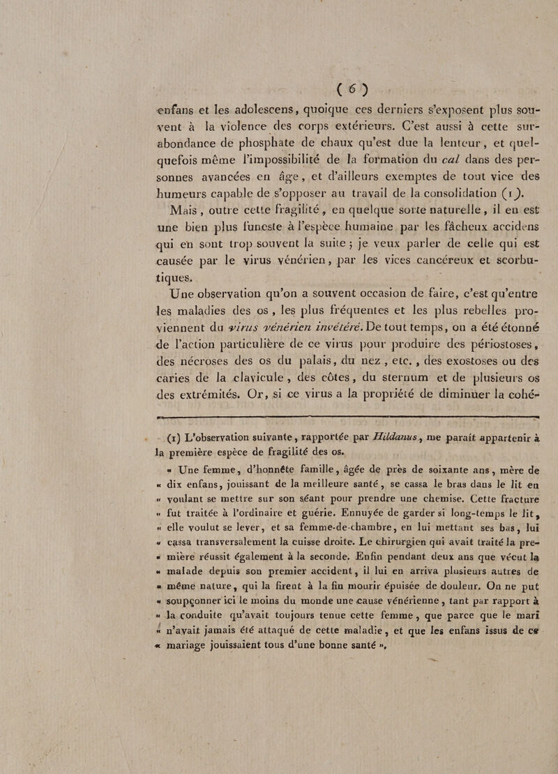 enfans et les adolescens, quoique ces derniers s’exposent plus sou¬ vent à la violence des corps extérieurs. C’est aussi à cette sur¬ abondance de phosphate de chaux qu’est due la lenteur, et quel¬ quefois même l’impossibilité de la formation du cal dans des per¬ sonnes avancées en âge, et d’ailleurs exemptes de tout vice des humeurs capable de s’opposer au travail de la consolidation (i^. Mais , outre cetle fragilité, en quelque sorte naturelle, il en est une bien plus funeste à l’espèce humaine par les fâcheux accidens qui en sont trop souvent la suite 3 je veux parler de celle qui est causée par le virus vénérien, par les vices cancéreux et scorbu¬ tiques. Une observation qu’on a souvent occasion de faire, c’est qu’entre les maladies des os , les plus fréquentes et les plus rebelles pro¬ viennent du virus vénérien invétéré. De tout temps, on a été étonné de l’action particulière de ce virus pour produire des périostoses, des nécroses des os du palais, du nez , etc. , des exostoses ou des caries de la clavicule, des cotes, du sternum et de plusieurs os des extrémités. Or, si ce virus a la propriété de diminuer la collé- (1) L’observation suivante, rapportée par Hildanus, me parait appartenir à la première espèce de fragilité des os. « Une femme, d’honnête famille, âgée de près de soixante ans, mère de « dix enfans, jouissant de la meilleure santé, se cassa le bras dans le lit en «< voulant se mettre sur son séant pour prendre une chemise. Cette fracture «« fut traitée à l’ordinaire et guérie. Ennuyée de garder si long-temps le lit, « elle voulut se lever, et sa femme-de-chambre, en lui mettant ses bas, lui « cassa transversalement la cuisse droite. Le chirurgien qui avait traité la pre- • mière réussit également à la seconde. Enfin pendant deux ans que vécut la « malade depuis son premier accident, il lui en arriva plusieurs autres de * même nature, qui la firent à la fin mourir épuisée de douleur. On ne put « soupçonner ici le moins du monde une cause vénérienne, tant par rapport à « la conduite qu’avait toujours tenue cette femme, que parce que le mari « n’avait jamais été attaqué de cette maladie, et que les enfans issus de ce « mariage jouissaient tous d’une bonne santé >».