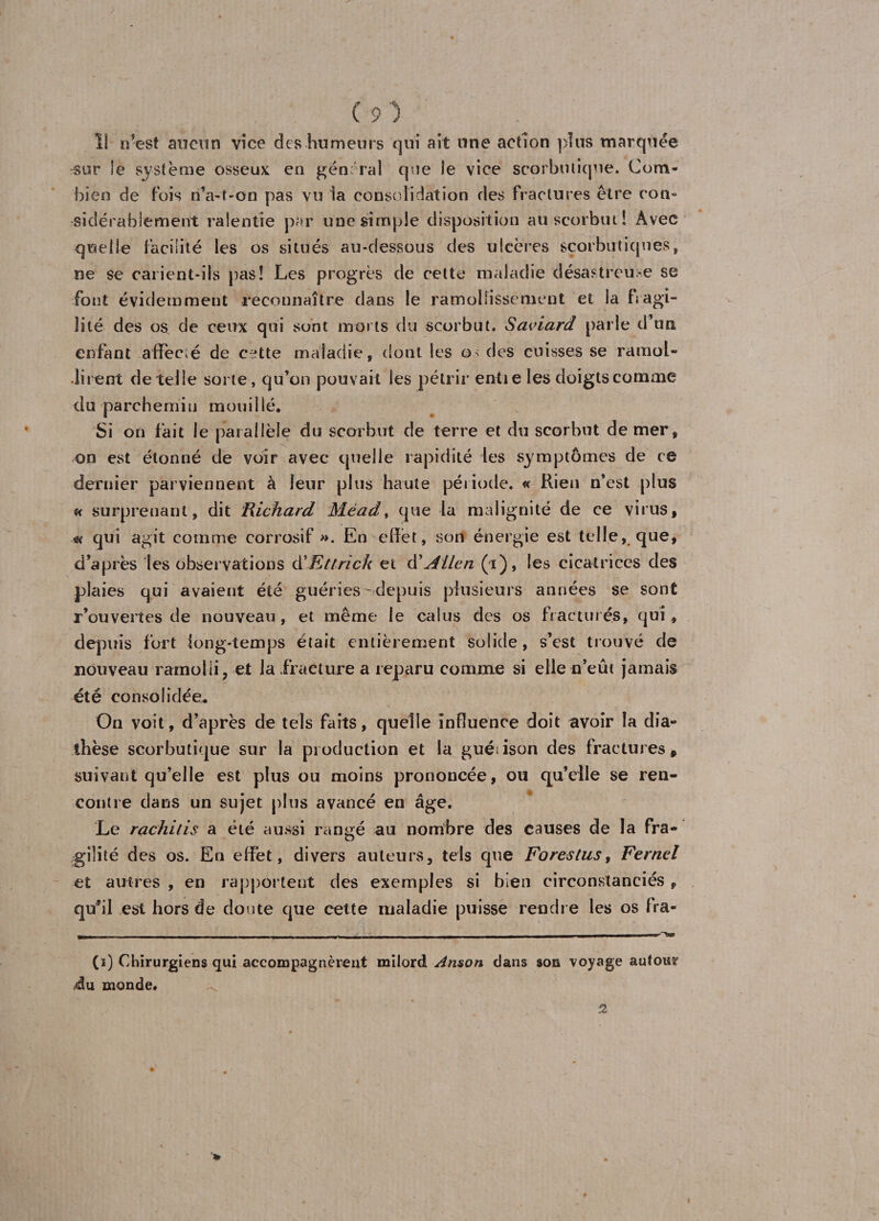 I! n’est aucun vice des humeurs qui ait une action plus marquée ^ur le système osseux en général que le vice scorbutique. Com¬ bien de fois n’a-t-on pas vu la consolidation des fractures être con¬ sidérablement ralentie par une simple disposition au scorbut î Avec quelle facilité les os situés au-dessous des ulcères scorbutiques, ne se carient-ils pas! Les progrès de cette maladie désastreuse se font évidemment reconnaître dans le ramollissement et la h agi¬ lité des os, de ceux qui sont morts du scorbut. Saviard parle d’un enfant allée,é de cette maladie, dont les os des cuisses se ramol¬ lirent de telle sorte, qu’on pouvait les pétrir entie les doigts comme du parchemin mouillé. Si on fait le parallèle du scorbut de terre et du scorbut de mer, on est étonné de voir avec quelle rapidité les symptômes de ce dernier parviennent à leur plus haute période. « Rien n’est plus u surprenant, dit Richard Méad, que la malignité de ce virus, * qui agit comme corrosif ». En effet, son énergie est telle, que, d’après les observations à'Ettrick et ôiJliLcn (i), les cicatrices des plaies qui avaient été guéries - depuis plusieurs années se son t r’ouvertes de nouveau , et même le caius des os fracturés, qui, depuis fort long-temps était entièrement solide, s’est trouvé de nouveau ramolli, et la fracture a reparu comme si elle n’eût jamais été consolidée. On voit, d’après de tels faits, quelle influence doit avoir la dia¬ thèse scorbutique sur la production et la guérison des fractures, suivant qu’elle est plus ou moins prononcée, ou qu’elle se ren¬ contre dans un sujet plus avancé en âge. Le rachilis a été aussi rangé au nombre des causes de la fra¬ gilité des os. En effet, divers auteurs, tels que Forestus, Fernel et autres , en rapportent des exemples si bien circonstanciés , quhl est hors de doute que cette maladie puisse rendre les os fra- (i) Chirurgiens qui accompagnèrent milord Anson dans son voyage autour du monde. 2