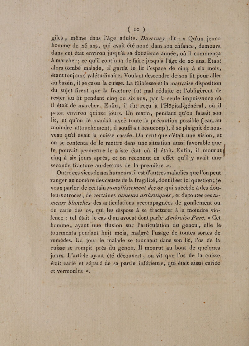 ( 10 ) gîles , même dans l’âge adulte. Duvemey dit : « Qu’un jeune homme de 2.5 ans, qui avait été noué dans son enfance, demeura dans cet état environ jusqu’à sa douzième année, où il commença à marcher; ce qu’il continua de faire jusqu’à l’âge de 20 ans. Etant alors tombé malade, il garda le lit l’espace de cinq à six mois, étant toujours valétudinaire. Voulant descendre de son lit pour aller au bassin , il se cassa la cuisse. La faiblesse et la mauvaise disposition du sujet firent que la fracture fut mal réduite et l’obligèrent de rester au lit pendant cinq ou six ans, par la seule impuissance où il était de marcher. Enfin, il fut reçu à i’Hôpital-généra!, où il passa environ quinze jours. Un matin, pendant qu’on faisait son lit, et qu’on le maniait avec toute la précaution possible (car, au moindre attouchement, il souffrait beaucoup), il se plaignît de nou¬ veau qu’il avait la cuisse cassée. On crut que c’était une vision, et on se contenta de le mettre dans une situation aussi favorable que . le pouvait permettre le triste état où il était. Enfin, il mourut| cinq à six jours après, et on reconnut en effet qu’il y avait une seconde fracture au-dessous de la première ». Outre ees vices de nos humeurs, il est d’autres maladies que l’on peut ranger au nombre des causes de la fragilité, dont il est ici question \ je veux parler de certain ramollissement des os qui succède à des dou¬ leurs atroces ; de certaines tumeurs arthritique?, et de toutes ces tu¬ meurs blanches des articulations accompagnées de gonflement ou de carie des os, qui les dispose à se fracturer à la moindre vio¬ lence : tel était le cas d’un avocat dont parle Ambroise Paré. « Cet homme, ayant une fluxion sur l’articulation du genou, elle le tourmenta pendant huit mois, malgré l’usage de toutes sortes de remèdes. Un jour le malade se tournant dans son lit, l’os de la cuisse se rompit près du genou. Il mourut au bout de quelques jours. L’article ayant été découvert, on vit que l’os de la cuisse était carié et séparé de sa partie inférieure, qui était aussi cariée et vermoulue »,
