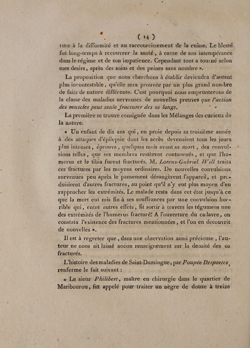 ( >4 ) - V' Mire à la difformité et au raccourcissement de la cuisse. Le blessé fut long-temps à recouvrer la santé , à cause cîe son intempérance dans le régime et de son impatience. Cependant tout a tourné selon mes désirs, après des soins et des peines sans nombre ». La proposition que nous cherchons à établir deviendra d’autant plus incontestable, quelle sera prouvée par un plus grand nombre de faits de nature différente. C’est pourquoi nous emprunterons de la classe des maladies nerveuses de nouvelles preuves que l’action des muscles peut seule jracturer des os longs. ♦ La première se trouve consignée dans les Mélanges des curieux de la nature. « Un enfant de dix ans qui, en proie depuis sa troisième année à .des attaques d’épilepsie dont les accès devenaient tous les jours plus intenses, éprouva , quelques mois avant sa mort , des convul¬ sions telles , que ses membres restèrent contournés , et que fhu~ merus et le tibia furent fracturés. M. Lorenz-Gabriel JVill traita ces fractures par les moyens ordinaires. De nouvelles convulsions survenues peu après le pansement dérangèrent l’appareil, et pro duisirent d’autres fractures, au point qu'il ny eut plus moyen d’en rapprocher les extrémités. Le malade resta dans cet état jusqu’à ce que la mort eut mis fin à ses souffrances par une convulsion hor¬ rible qui, entre autres effets , fit sortir à travers les tégumens une des extrémités de fhumeius fracturé! À l’ouverture du cadavre, on constata l’existence des fractures mentionnées, et l’on en découvrit de nouvelles ». Il est à regreter que, dans une observation aussi précieuse , l’au¬ teur ne nous ait laissé aucun renseignement sur la densité des os fracturés. L’histoire des maladies de Saint-Domingue, par Poupée Desportes renferme le fait suivant ; « Le sieur Philibert, maître en chirurgie dans le quartier de Maribourou, furt appelé pour traiter un nègre de douze à treize