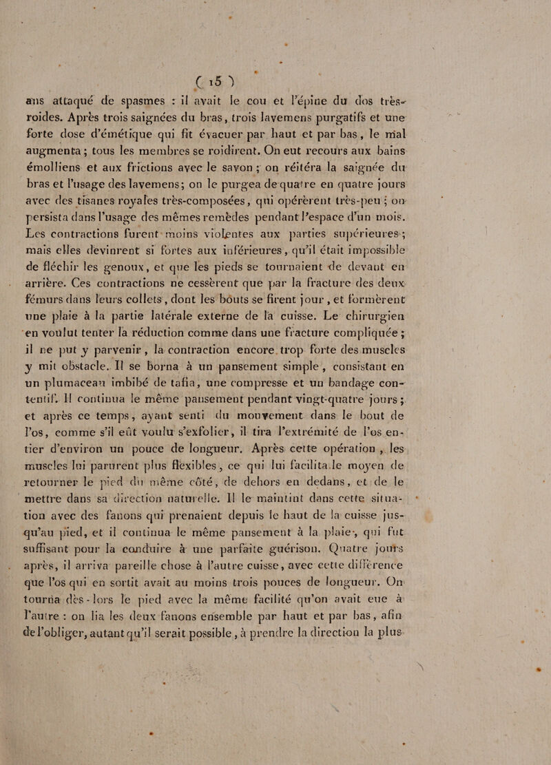 ans attaqué de spasmes r il avait le cou et l’épine du clos trës»- roides. Apres trois saignées du bras, trois lavemens purgatifs et une forte dose d’émétique qui fit évacuer par haut et par bas, îe mal augmenta ; tous les membres se roidirent. On eut recours aux bains émolliens et aux frictions avec le savon; on réitéra la saignée du bras et l’usage des lavemens; on le purgea dequafre en quatre jours avec des tisanes raya Tes très-composées, qui opérèrent très-peu ; ou persista dans l’usage des mêmes remèdes pendant Pespace d’un mois. Les contractions furent moins violentes aux parties supérieures ; mais elles devinrent si fortes aux inférieures, qu’il était impossible de fléchir les genoux, et que les pieds se tournaient de devant en arrière. Ces contractions ne cessèrent que par la fracture des deux fémurs dans leurs collets , dont les bouts se firent jour , et formèrent une plaie à la partie latérale externe de la cuisse. Le chirurgien en voulut tenter la réduction comme dans une fracture compliquée ; il ne put y parvenir, la contraction encore trop forte des muscles y mit obstacle. Il se borna à un pansement simple , consistant en un plumaceau imbibé de tafia, une compresse et un bandage con¬ tentif. II continua le même pansement pendant vingt-quatre jours; et après ce temps, ayant senti du mouvement dans le bout de l’os, comme s’il eût voulu s’exfolier, il tira l’extrémité de l’os en¬ tier d’environ un pouce de longueur. Après cette opération , les muscles lui parurent plus flexibles, ce qui lui facilita.le moyen de retourner le pied dsi même côté, de dehors en dedans, et de le mettre dans sa direction naturelle. Il le maintint dans cette situa¬ tion avec des fanons qui prenaient depuis le haut de la cuisse jus¬ qu’au pied, et il continua le même pansement à la plaie*, qui fut suffisant pour la conduire à une parfaite guérison. Quatre jours après, il arriva pareille chose à l’autre cuisse, avec cette différence que l’os qui en sortit avait au moins trois pouces de longueur. On tourna dès - lors îe pied avec la même facilité qu’on avait eue à l’autre : on lia les deux fanons ensemble par haut et par bas, afin de l’obliger, autant qu’il serait possible, à prendre la direction la plus N