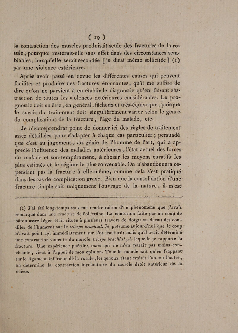 C r9 ) îa contraction des muscles produisait seule des fractures de la ro* tuîe ; pourquoi resterait-elle sans effet dans des circonstances sem^ blables, lorsqu’elle serait secondée [je dirai même sollicitée] (i) par une violence extérieure. Après avoir passé en revue les différentes causes qui peuvent faciliter et produire des fractures étonnantes, qu’il me suffise de dire qu’on ne parvient à en établir le diagnostic qu’en faisant abs¬ traction de toutes les violences extérieures considérables. Le pro- gnostic doit en être, en général, fâcheux et très-équivoque, puisque îe succès du traitement doit singulièrement varier selon le genre de complications de la fracture, l’âge du malade, etc. Je n’entreprendraf point de donner ici des règles de traitement assez détaillées pour s’adapter à chaque cas particulier ; persuadé que c’est au jugement, au génie de l’homme de l’art, qui a ap¬ précié l’influence des maladies antérieures, l’état actuel des forces du malade et son tempérament, à choisir les moyens curatifs- les plus estimés et le régime le plus convenable. On n’abandonnera ce¬ pendant pas la fracture à elle-même, comme cela s’est pratiqué dans des cas de complication grave. Bien que la consolidation d’une fracture simple soit uniquement l’ouvrage de la nature, il m’est (i) J’ai été long-temps sans me rendre raison d’nn phénomène qfue payais remarqué dans une fracture de l’olécrane. La contusion faite par un coup de bâton assez léger était située à plusieurs travers de doigts au-dessus des con¬ fies de l’humérus sur le triceps brachial. Je présume aujourd’hui que le coup n’avait point agi immédiatement sur l’os fracturé; mais qu’il avait déterminé une contraction violente du muscle triceps brachial, à lacpelle je rapporte la fracture. Une expérience puérile; mais qui ne m’en paraît pas moins con¬ cluante , vient à l’appui de mon opinion. Tout le monde sait qu’en frappant sur le ligament inférieur de la rotule, les genoux étant croisés 1 un sur 1 autre,* on détermine la contraction involontaire du muscle droit antérieur de J& cuisse.