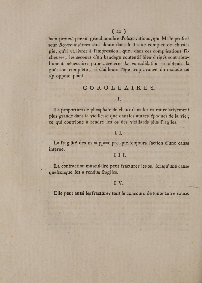 bien prouvé par un grand nombre d’observations, que M. le profes¬ seur Boyer insérera sans doute dans le Traité complet de chirur¬ gie, qu’il va livrer à l’impression, que, dans ces complications fâ¬ cheuses, les secours d’un bandage contentif bien dirigés sont abso¬ lument nécessaires pour accélérer la consolidation et obtenir la guérison complète , si d’ailleurs l’âge trop avancé du malade ne s’y oppose point. COROLLAIRES. L La proportion de phosphate de chaux dans les os est relativement plus grande dans la vieillesse que dans les autres époques de la vie ; ce qui contribue à rendre les os des vieillards plus fragiles. y , >. , j/ . . . . *. ■ ^ -v v ■ / 11. La fragilité des os suppose presque toujours l’action d’une cause interne. I I I. La contraction musculaire peut fracturer les os, lorsqu’une cause quelconque les a rendus fragiles. I V. Elle peut aussi les fracturer sans le concours de toute autre cause.