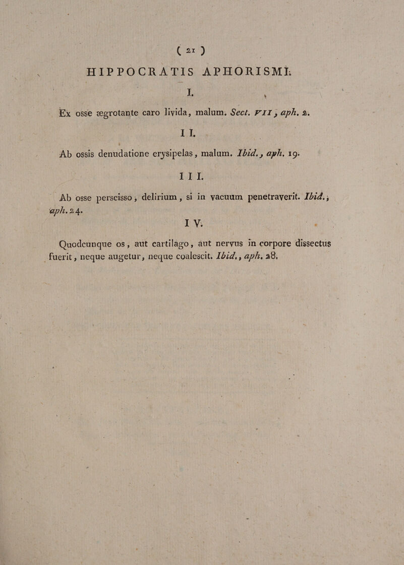 HIPPOCRÀTIS APHORISME I- Ex osse ægrotante caro livida, malum. Sect. VII, aph, 2,. I I. Ab ossis denudatione erysipelas, malum. Ibid., aph. 19. I I I. Ab osse perscisso, delirium, si in vacuum penetraverit. Ibid., aph. 24. I V. ' . ') Quodcunque os, aut cartilago, aut nervus incorpore dissectus fuerit, neque augetur, neque eoaiescit. Ibid,9 aph. 28.