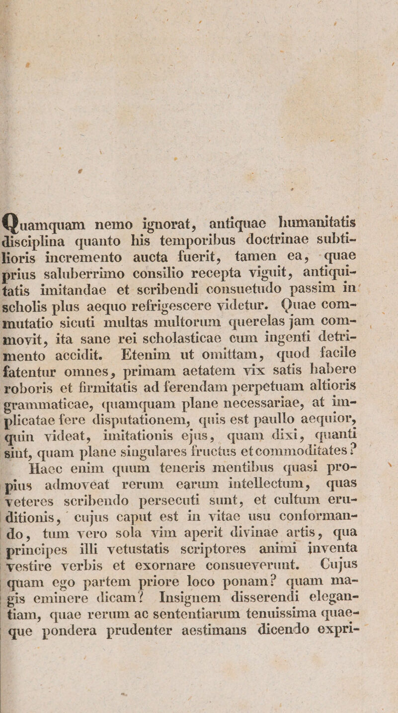 Quamquam nemo ignorat, antiquae humanitatis disciplina quanto his temporibus doctrinae subti¬ lioris incremento aucta fuerit, tamen ea, quae prius saluberrimo consilio recepta viguit, antiqui¬ tatis imitandae et scribendi consuetudo passim in scholis plus aequo refrigescere videtur. Quae com¬ mutatio sicuti multas multorum querelas jam com¬ movit, ita sane rei scholasticae cum ingenti detri¬ mento accidit. Etenim ut omittam, quod facile fatentur omnes, primam aetatem vix satis habere roboris et firmitatis ad ferendam perpetuam altioris grammaticae, quamquam plane necessariae, at im¬ plicatae fere disputationem, quis est paullo aequior, quin videat, imitationis ejus, quam dixi, quanti sint, quam plane singulares fructus et commoditates ? Haec enim quum teneris mentibus quasi pro¬ pius admoveat rerum earum intellectum, quas veteres scribendo persecuti sunt, et cultum eru¬ ditionis, cujus caput est in vitae usu conforman¬ do, tum vero sola vim aperit divinae artis, qua principes illi vetustatis scriptores animi inventa vestire verbis et exornare consueverunt. Cujus quam ego partem priore loco ponam? quam ma¬ gis eminere dicam? Insignem disserendi elegan¬ tiam, quae rerum ac sententiarum tenuissima quae¬ que pondera prudenter aestimans dicendo expri-