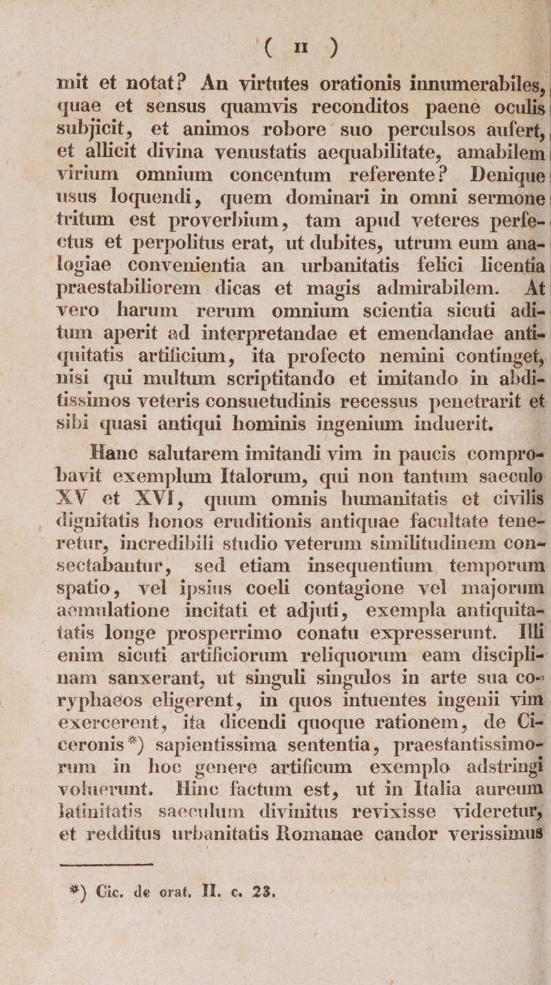 init et notat? An virtutes orationis innumerabiles, quae et sensus quamvis reconditos paene oculis subjicit, et animos robore suo perculsos aufert, et allicit divina venustatis aequabilitate, amabilem virium omnium concentum referente? Denique usus loquendi, quem dominari in omni sermone tritum est proverbium, tam apud veteres perfe¬ ctus et perpolitus erat, ut dubites, utrum eum ana¬ logiae convenientia an urbanitatis felici licentia praestabiliorem dicas et magis admirabilem. At vero harum rerum omnium scientia sicuti adi¬ tum aperit ad interpretandae et emendandae anti¬ quitatis artificium, ita profecto nemini continget, nisi qui multum scriptitando et imitando in abdi¬ tissimos veteris consuetudinis recessus penetrarit et sibi quasi antiqui hominis ingenium induerit. Hanc salutarem imitandi vim in paucis compro¬ bavit exemplum Italorum, qui non tantum saeculo XV et XVI, quum omnis humanitatis et civilis dignitatis honos eruditionis antiquae facultate tene¬ retur, incredibili studio veterum similitudinem con¬ sectabantur, sed etiam insequentium temporum spatio, vel ipsius coeli contagione vel majorum aemulatione incitati et adjuti, exempla antiquita- tatis longe prosperrimo conatu expresserunt. Illi enim sicuti artificiorum reliquorum eam discipli¬ nam sanxerant, ut singuli singulos in arte sua co-> ryphaeos eligerent, in quos intuentes ingenii vim exercerent, ita dicendi quoque rationem, de Ci¬ ceronis*) sapientissima sententia, praestantissimo- rum in hoc genere artificum exemplo adstringi voluerunt. Hinc factum est, ut in Italia aureum latinitatis saeculum divinitus revixisse videretur, et redditus urbanitatis Romanae candor verissimus Cie, de orat. II. c. 23,