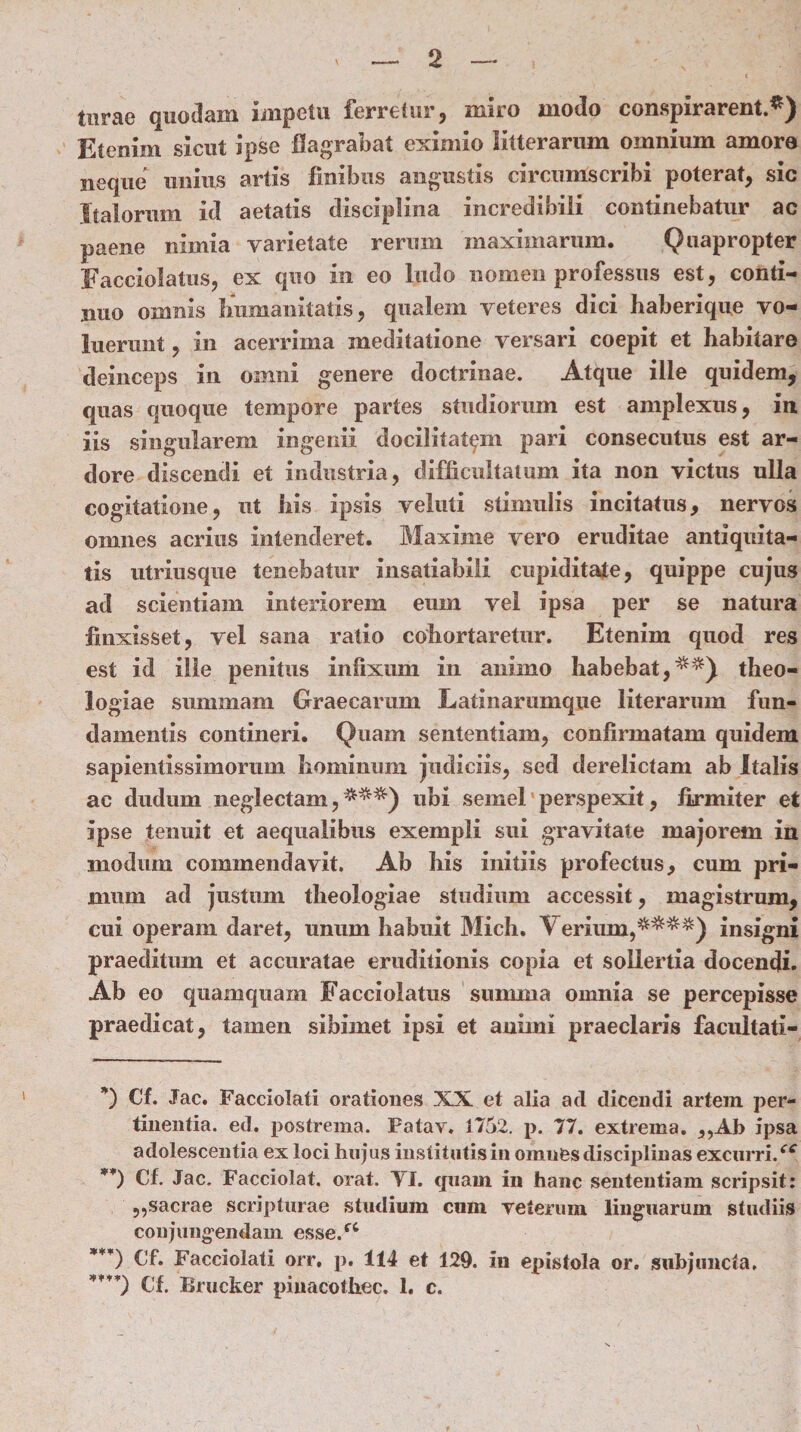 tnrae quodam impetu ferretur, miro modo conspirarent.*) Etenim sicut ipse flagrabat eximio litterarum omnium amore neque imius artis finibus angustis circumscribi poterat, sic Italorum id aetatis disciplina incredibili continebatur ac paene nimia varietate rerum maximarum. Quapropter Facciolatus, ex quo in eo ludo nomen professus est, conti¬ nuo omnis humanitatis, qualem veteres dici haberique vo¬ luerunt , in acerrima meditatione versari coepit et habitare deinceps in omni genere doctrinae. Atque ille quidem, quas quoque tempore partes studiorum est amplexus, in iis singularem ingenii docilitatem pari consecutus est ar¬ dore discendi et industria, difficultatum ita non victus ulla cogitatione, ut his ipsis veluti stimulis incitatus, nervos omnes acrius intenderet. Maxime vero eruditae antiquita¬ tis utriusque tenebatur insatiabili cupiditate, quippe cujus ad scientiam interiorem eum vel ipsa per se natura finxisset, vel sana ratio cohortaretur. Etenim quod res est id ille penitus infixum in animo habebat,**) theo¬ logiae summam Graecarum Latinarumque literarum fun¬ damentis contineri. Quam sententiam, confirmatam quidem sapientissimorum hominum judiciis, sed derelictam ab Italis ac dudum neglectam,***) ubi semel perspexit, firmiter et ipse tenuit et aequalibus exempli sui gravitate majorem in modum commendavit. Ab his initiis profectus, cum pri¬ mum ad justum theologiae studium accessit, magistrum, cui operam daret, unum habuit Mich. Verium,****) insigni praeditum et accuratae eruditionis copia et sollertia docendi. Ab eo quamquam Facciolatus summa omnia se percepisse praedicat, tamen sihimet ipsi et animi praeclaris facultati- *) Cf. Jac. Facciolali orationes XX et alia ad dicendi artem per¬ tinentia. ed. postrema. Fatav. 1752. p. 77. extrema. ,,AJ> ipsa adolescentia ex loci hujus institutis in omufes disciplinas excurri/* **) Cf. Jac. Facciolat. orat. VI. quam in hanc sententiam scripsit: ,,sacrae scripturae studium cum veterum linguarum studiis conjungendam esse/* ***) Cf. Facciolati orr, p. 114 et 129. in epistola or. subjuncta, ***’) Cf. Brucker pinacothec. 1. c.