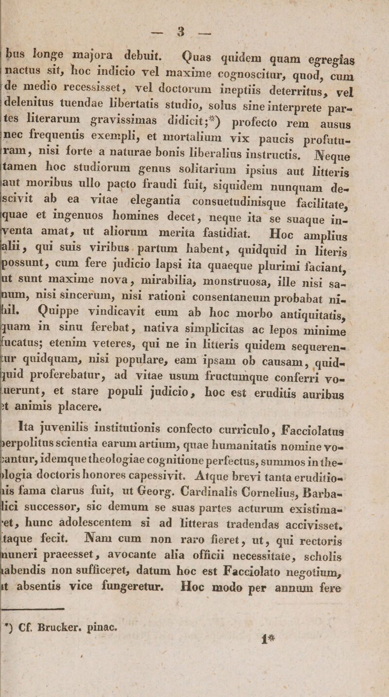 Inis longe majora debuit. Quas quidem quam egregias nacius sit, hoc indicio yel maxime cognoscitur, quod, cmn de medio recessisset, vel doctorum ineptiis deterritus, vel delenitus tuendae libertatis studio, solus sine interprete par¬ tes literarum gravissimas didicit;*) profecto rem ausus nec frequentis exempli, et mortalium vix paucis profutu¬ ram, nisi forte a naturae bonis liberalius instructis. Neque [ oc studiorum genus solitarium ipsius aut litteris iaut moribus ullo pacto fraudi fuit, siquidem nunquam de- iscivit ab ea vitae elegantia consuetudinisque facilitate, quae et ingenuos homines decet, neque ita se suaque in- tventa amat, ut aliorum merita fastidiat. Hoc amplius alii, qui suis viribus partum habent, quidquid in literis possunt, cum fere judicio lapsi ita quaeque plurimi faciant ut sunt maxime nova, mirabilia, monstruosa, ille nisi sa¬ num, nisi sincerum, nisi rationi consentaneum probabat ni¬ hil. Quippe vindicavit eum ab hoc morbo antiquitatis, quam in sinu ferebat, nativa simplicitas ac lepos minime fucatus; etenim veteres, qui ne in litteris quidem sequeren¬ tur quidquam, nisi populare, eam ipsam ob causam, quid¬ quid proferebatur, ad vitae usum fructumque conferri vo- uerunt, et stare populi judicio, hoc est eruditis auribus it animis placere. Ita juvenilis institutionis confecto curriculo, Facciolatus lerpolitus scientia earum artium, quae humanitatis nomine vo¬ cantur, idemque theologiae cognitione perfectus, summos in the¬ ologia doctoris honores capessivit. Atque brevi tanta eruditio¬ nis fama clarus fuit, ut Georg. Cardinalis Cornelius, Barba- lici successor, sic demum se suas partes acturum existima¬ ret, hunc adolescentem si ad litteras tradendas accivisset* taque fecit. Nam cum non raro fieret, ut, qui rectoris muneri praeesset, avocante alia officii necessitate, scholis iiabendis non sufficeret, datum hoc est Facciolato negotium. Iit absentis vice fungeretur. Hoc modo per annum fere *) Cf. Brucker. pinae. i*