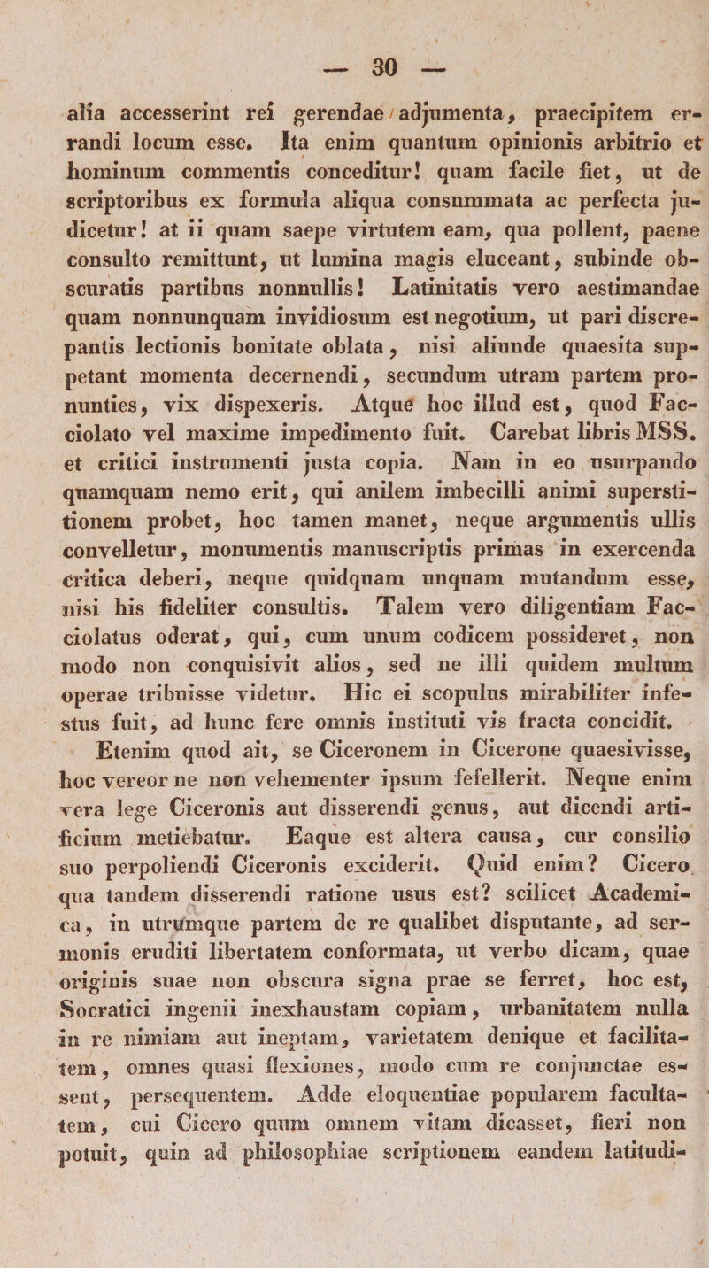 alia accesserint rei gerendae /adjumenta, praecipitem er¬ randi locum esse* Ita enim quantum opinionis arbitrio et hominum commentis conceditur! quam facile fiet, ut de scriptoribus ex formula aliqua consummata ac perfecta ju¬ dicetur! at ii quam saepe virtutem eam, qua pollent, paene consulto remittunt, ut lumina magis eluceant, subinde ob¬ scuratis partibus nonnullis! Latinitatis vero aestimandae quam nonnunquam invidiosum est negotium, ut pari discre¬ pantis lectionis bonitate oblata, nisi aliunde quaesita sup¬ petant momenta decernendi, secundum utram partem pro¬ nunties, vix dispexeris. Atque hoc illud est, quod Fac- ciolato vel maxime impedimento fuit* Carebat libris MSS. et critici instrumenti justa copia. Nam in eo usurpando quamquam nemo erit, qui anilem imbecilli animi supersti¬ tionem probet, hoc tamen manet, neque argumentis ullis convelletur, monumentis manuscriptis primas in exercenda critica deberi, neque quidquam unquam mutandum esse, nisi his fideliter consultis. Talem vero diligentiam Fac- ciolatus oderat, qui, cum unum codicem possideret, non modo non conquisivit alios, sed ne illi quidem multum operae tribuisse videtur* Hic ei scopulus mirabiliter infe¬ stus fuit, ad hunc fere omnis instituti vis fracta concidit. Etenim quod ait, se Ciceronem in Cicerone quaesivisse, hoc vereor ne non vehementer ipsum fefellerit. Neque enim vera lege Ciceronis aut disserendi genus, aut dicendi arti¬ ficium metiebatur. Eaque est altera causa, cur consilio suo perpoliendi Ciceronis exciderit* Quid enim? Cicero qua tandem disserendi ratione usus est? scilicet Academi¬ ca, in utrumque partem de re qualibet disputante, ad ser¬ monis eruditi libertatem conformata, ut verbo dicam, quae originis suae non obscura signa prae se ferret, hoc est, Socratici ingenii inexhaustam copiam, urbanitatem nulla an re nimiam aut ineptam, varietatem denique et facilita¬ tem, omnes quasi flexiones, modo cum re conjunctae es¬ sent, persequentem. Adde eloquentiae popularem faculta¬ tem, cui Cicero quum omnem vitam dicasset, fieri non potuit, quin ad philosophiae scriptionem eandein latitudi-