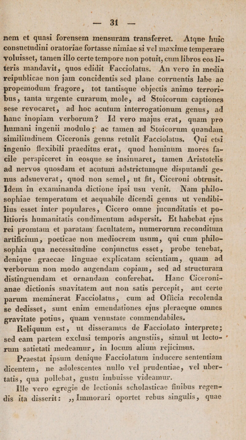 nem et quasi forensem mensuram transferret. Atque huic consuetudini oratoriae fortasse nimiae si vel maxime temperare voluisset, tamen illo certe tempore non potuit, cum libros eos li¬ teris mandavit, quos edidit Facciolatus. An vero in media reipublicae non jam concidentis sed plane corruentis labe ac propemodum fragore, tot tantisque objectis animo terrori¬ bus, tanta urgente curarum mole, ad Stoicorum captiones sese revocaret, ad hoc acutum interrogationum genus, ad hanc inopiam verborum? Id vero majus erat, quam pro humani ingenii modulo; ac tamen ad Stoicorum quandam similitudinem Ciceronis genus retulit Facciolatus. (Jui etsi ingenio flexibili praeditus erat, quod hominum mores fa¬ cile perspiceret in eosque se insinuaret, tamen Aristotelis ad nervos quosdam et acutum adstrictumque disputandi ge¬ nus adsueverat, quod non semel, ut At, Ciceroni obtrusit. Idem in examinanda dictione ipsi usu venit. Nam philo¬ sophiae temperatum et aequabile dicendi genus ut vendibi¬ lius esset inter populares, Cicero omne jucunditatis et po¬ litioris humanitatis condimentum adspersit. Et habebat ejus rei prorutam et paratam facultatem, numerorum reconditum artificium, poeticae non mediocrem usum, qui cum philo¬ sophia qua necessitudine conjunctus esset, probe tenebat, denique graecae linguae explicatam scientiam, quam ad verborum non modo augendam copiam, sed ad structuram distinguendam et ornandam conferebat. Hanc Ciceroni¬ anae dictionis suavitatem aut non satis percepit, aut certe parum meminerat Facciolatus, cum ad Officia recolenda se dedisset, sunt enim emendationes ejus pleraeque omnes gravitate potius, quam venustate commendabiles. Reliquum est, ut disseramus de Facciolato interprete; sed eam partem exclusi temporis angustiis, simul ut lecto- ' rum satietati medeamur, in locum alium rejicimus. Praestat ipsum denique Facciolatum inducere sententiam dicentem, ne adolescentes nullo vel prudentiae, vel uber¬ tatis, qua pollebat, gustu imbuisse videamur. Ille vero egregie de lectionis scholasticae Anibus regen¬ dis ita disserit: „ Immorari oportet rebus singulis, quae
