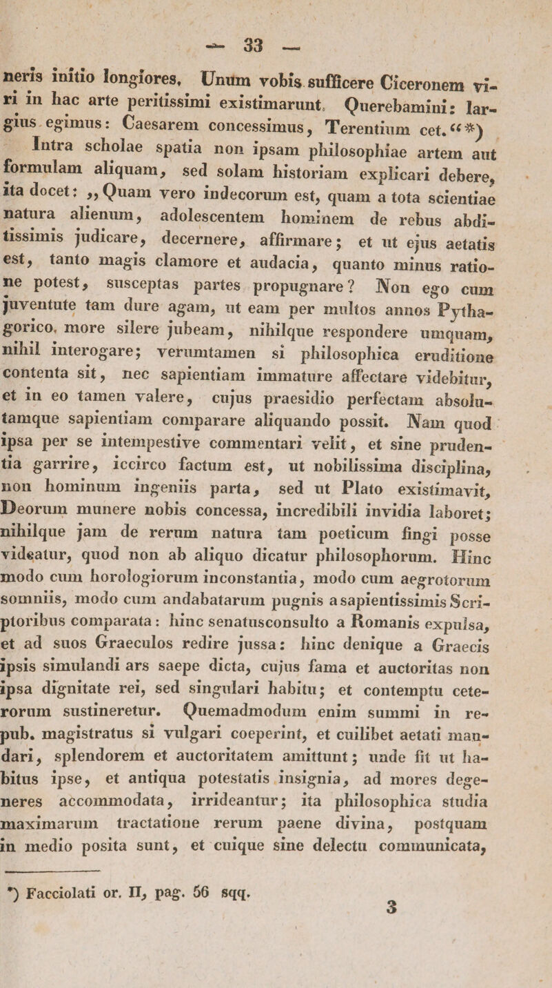 nens initio longiores. Unum vobis sufficere Ciceronem vi¬ ri in hac arte peritissimi existimarunt, Querebamini: lar¬ gius egimus: Caesarem concessimus, Terentium cet.“*) Intra scholae spatia non ipsam philosophiae artem aut formulam aliquam, sed solam historiam explicari debere, ita docet: „Quam vero indecorum est, quam a tota scientiae natura alienum, adolescentem hominem de rebus abdi¬ tissimis judicare, decernere, affirmare; et ut ejus aetatis est, tanto magis clamore et audacia, quanto minus ratio¬ ne potest, susceptas partes propugnare? Non ego cum juventute tam dure agam, ut eam per multos annos Pytha¬ gorico, more silere jubeam, nihilque respondere umquam, nihil interogare; verumtamen si philosophica eruditione contenta sit, nec sapientiam immature affectare videbitur, et in eo tamen valere, cujus praesidio perfectam absolu- tamque sapientiam comparare aliquando possit. Nam quod ipsa per se intempestive commentari velit, et sine pruden¬ tia garrire, iccirco factum est, ut nobilissima disciplina, non hominum ingeniis parta, sed ut Plato existimavit. Deorum munere nobis concessa, incredibili invidia laboret; nihilque jam de rerum natura tam poeticum fingi posse videatur, quod non ab aliquo dicatur philosophorum. Hinc modo cum horologiorum inconstantia, modo cum aegrotorum somniis, modo cum andabatarum pugnis asapientissimis Scri¬ ptoribus comparata: hinc senatusconsulto a Romanis expulsa, et ad suos Graeculos redire jussa: hinc denique a Graecis ipsis simulandi ars saepe dicta, cujus fama et auctoritas non ipsa dignitate rei, sed singulari habitu; et contemptu cete¬ rorum sustineretur. Quemadmodum enim summi in re- pub. magistratus si vulgari coeperint, et cuilibet aetati man¬ dari , splendorem et auctoritatem amittunt; unde fit ut ha¬ bitus ipse, et antiqua potestatis insignia, ad mores dege¬ neres accommodata, irrideantur; ita philosophica studia maximarum tractatione rerum paene divina, postquam in medio posita sunt, et cuique sine delectu communicata, *) Facciolati or. II, pag. 56 sqq. 3