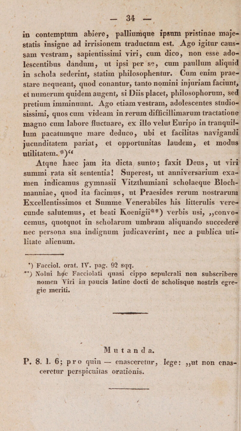 in contemptum abiere, palliumque ipsum pristinae maje¬ statis insigne ad irrisionem traductum est. Ago igitur caus¬ sam vestram, sapientissimi viri, cum dico, non esse ado¬ lescentibus dandum, ut ipsi per se, cum paullum aliquid in schola sederint, statim philosophentur. Cum enim prae¬ stare nequeant, quod conantur, tanto nomini injuriam faciunt, et numerum quidem augent, si Diis placet, philosophorum, sed pretium imminuunt. Ago etiam vestram, adolescentes studio¬ sissimi, quos cum videam in rerum difficillimarum tractatione magno cum labore fluctuare, ex illo veluf Euripo in tranquil¬ lum pacatumque mare deduco, ubi et facilitas navigandi jucunditatem pariat, et opportunitas laudem, et modus utilitatem. Atque haec jam ita dicta sunto; faxit Deus, ut viri summi rata sit sententia! Superest, ut anniversarium exa¬ men indicamus gymnasii Vitzthumiani scholaeque Bloch- manniae, quod ita facimus, ut Praesides rerum nostrarum Excellentissimos et Summe Yenerabiles his litterulis vere¬ cunde salutemus, et beati Koenigii^*) verbis usi, ,,convo¬ cemus, quotquot in scholarum umbram aliquando succedere nec persona sua indignum judicaverint, nec a publica uti¬ litate alienum. ’) Facciol. orat. IT. pag\ 92 sqq. **) Nolui hoc Facciolati quasi cippo sepulcrali non subscribere nomen Viri in paucis latine docti de scholisque nostris egre¬ gie meriti. Mutanda. P. 8. L 6; pro quin — enasceretur, lege: „ut non enas¬ ceretur perspicuitas orationis.