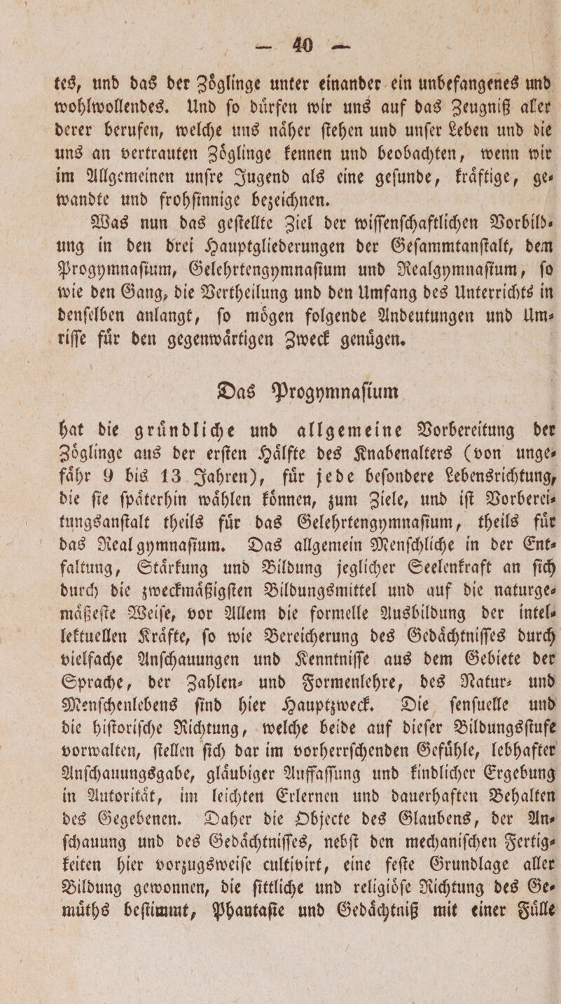 tcd, unb bad bcr ^oglinge unter etnanber ein unbefangened unb toof)hoottenbed. Unb fo burfen tuir und auf bad 3eugni§ afer berer berufen, tueldte und ndfyer jlefjen unb unfer £eben unb bte und an uertraufen Elinge fennen unb 6eobad)ten, toemt mr im Mgcmeinen unfre 3ugenb a(d eine gefunbe, frdftige, ge* tuanMe unb fro&flmuge 6e$eid)nem £Bad nun bad geffettfe %id ber tbiffenfc^afdtc^en 5Sor6ttt>* ung m beu brct £>aupfglteberungen ber @efammfan(Mf, bem Sprogpmnajumt, ©ele^rfengpmnaftum unb SKeatgpmnaflum, fo tute ben 0ang, bte 2>errt)dlung unb ben Umfang bed Unferrtdttf in benfefben anlangf, fo mogen fofgenbe Slnbeutungeu unb Um* rtffe fur ben gegemudrfigen $M<$ genugen* £)ad ^rogpmnaftum $at bte grunblidte unb allgemetne 25orSeretfung bec Sogtmge and ber erffen £>d(ffe bed $na6enalterd (uon unge» faf>r 9 bid 13 3nbren), fur jebe befonbere ?e6endrid)tung, bie fle fpdterfjtn tud&Ien fonnen, jum 3tefef unb ifl Sorberet* fungdanflaft tf)eifd fur bad 0elef)rfengpmnaftum, tfjetld fur bad 0ieal gpmnaftmtu £)ad attgemein ^ttenfcfylicbe in ber 0nt* faltung, ©tdrfung unb 25ilbung jeglid)er ©eelenfraft an ftd) burd) bie ^noecfma§tgfEen SMbungdmittel unb auf bie naturge* mdgejle SBeife, uor 2lttem bte formette 3Judbttbung ber tnfett* leftuetten $rdfte, fo tute 33ereicf)erung bed 0ebdd)fniffed burd) tnelfadjc 2Infd)auungen unb ^venntntffe aud bem 0e6tefe ber ©praebe, ber galjlen* unb gormenlefjre, bed Sftafur* unb €Oienfcf>enleben^ finb f)ier £aupf$tuecf. £>ie fenfuette unb bte &iflortfd)e 9\id)tung, tueld^e beibe auf btefer SMbungdflufe uortualten, ffettcn ftd> bar tm Dorberrfdjenben 0eful)(e, ktyafttt 3infd)auungdga6e, gldubtger 5luffafiTung unb finblid)cr ©rgcbung in Slutontdt, tm feid>(ett ©rlerncn unb bauerbaftcn 2$ei)alfen bed 0egebenen. £>aber bte £)6jecfe bed 0laubend, ber 21n* fd>auung unb bed 0ebdd)fntfTed, ne6jl ben med)antfd)en gerftg* feiten f)ier uor^ugdtueife culttbtrt, eine fefle 0runblage atter S5dbung gctuonnen, bie ftftlic^e unb religiofe Sttd)tung bed 0e* mutl)d beffimurt, $&autafle unb ©ebdcptntg mit ciner gutte