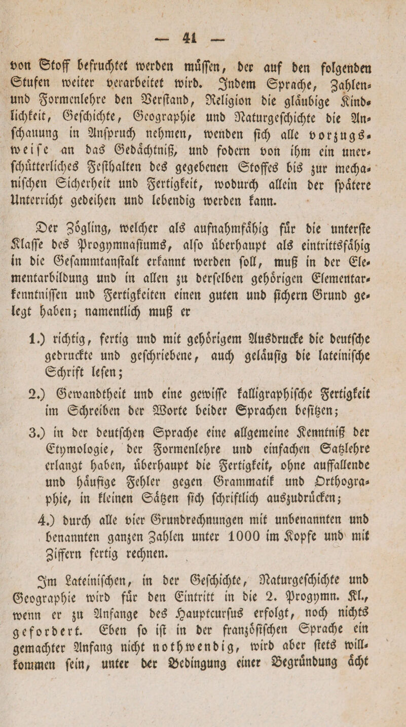 fcott ©toff befrudjfet »erben tuufien, t>ec auf ben fofgettben ©tufen wetter t>erar6eitet tttrb. 3nbem ©praebe, gabten* unb gormenlebre ben SSerganb, SMgtmt bte gldubtge ftnb* K<fyfelt, ©efd)idf)(e, ©co^rap^ie unb 3Mir$efcf)tcf)te bte 2tn* ftyauung tn Qlnfprncf) nebmcn, ttenben gcb alie t>or$ugg- roeife an ba£ ©ebdcbtmg, unb fobcrn uon t'bm etn una* fd)utter(td;eg gegbalten M gegebenen ©tojfeS bte $ur medja* mfd)en <3id;erf>ett unb gertigfotf, woburd) attein ber fpdtere Unterrid)t gebeiben unb lebenbtg rcerben fann. £>er SoqUuq, welcfyer ate aufnabmfdbig fur bte unterge 5vfaffe beg ^rogpmnaftunte, alfo uberbaupt ate etntrittefdbtg In bte ©efammtangalt erfannt tverben fott, mug tn ber <£fe* mentarbtlbung unb tn atfen $u berfetben gebortgen ©fementar* fenntntffen unb gerttegeiten einen guten unb gd)ern 0runb ge* legt baben; namentlicb mug er 1.) rtdjftej, ferftg unb mt£ gebortgem $uSbrucfe bte beuffdje gebrucfte unb gefcbrtebene, aucfy geldujtg bte lafetntfcfye ©ebrift (efen; 20 ©ewanbtfmt unb eme gewtge MtgrapbtftfK gertigfett tm ©djretben ber fXBorte betber ©praeben beftgen; 30 m ber beutfdjen ©praebe etne aggemente $enn£ntg ber ©tpmologie, ber gormenlebre unb etnfacben ©aglebre erlangt bnben, u6erf)aupt bte §erttgfetf, obne auffallenbe unb b<wftge gebler gegen ®rammattf unb £)rtbogra* pbte, in fteinen ©d§en gd) fcf)rtftltcf) au^ubruefen,- 40 burd) aUe t>(er ©runbreebnungen mtt unbenannfen unb benannten gan$en 3<tb^n unter 1000 im $opfe unb mtl gtjfern fertig recbnen. 3m Safetnifcben, tn ber 0efcbtd)(e, 3tfafurgefcbtcbte unb ©eograpbte mirb fur ben ©intritt tn bie 2* ^progpmm $L, rcenn er $u $lnfange be3 £aupfcurgte erfofgt, nocb ntd;te geforbert ©ben fo tg tn ber fran$ogfcben ©praebe em gemaebter Slnfang ntcbt notbftenbtg, mtrb aber gete mia- fommen fein, unter b*r &ebtngung emet Segrunbung acbt