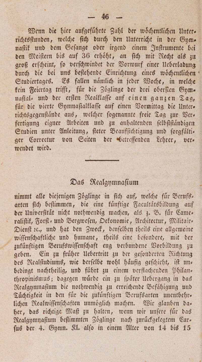 ©enn bie bier aufgefubrte gaf)l ber tb5d)entfid)cn itnfer** rid)t$ffanben, tveld>e fid) burd; bcn Unterridjf in ber ©pm* natfif unb bem ©efange ober irgenb einem 3ngrumenfe bcr ben ^eiilern 6i3 auf 36 erf)6bt, an ftcl> mit 0\ed;t alg ju cjrog erfdjeint, fo berfcbminbet bcr £>ormurf ctner Uebedabuncj bnrd) bie bei un$ 6egebenbe Qrtnridptung eiiteg m6cbenrtid)en * ©fubieda^eg. ©£ faOen ndmlid) in jcbcr ©odje, in meld;e fetn gcicrtag trifft, fur bie Jogliwje bcr brei obergen ©pm* nafrat* unb ber ergen Kealflafie auf eincn 9an$en Sag, fur bie biertc ©pmnaftalflaffe auf eincn SBormiffa^ bie IJnfer* rid^gescnjtdnbe au£, wcldjer fogcnannte freie £ag $ur £>er* ferfigung eigner 2Jrbeifen unb ju anbaffenbcn felbgjfdnbicjert 0tubien ttnter 5lnleitun$, geter SScaufjtdtfigumj unb forgfcjfti* ger ©orrecfut bon 0eiten bcr ^betrejfenben £ebrer, ber* tbenbef tbirb. £)a6 SJealgpmnaftum nimmf aKe biejeni$en goglincje in ftd) auf, tbc(d)e fur 2$eruf£* arten frd> be|timmen, bie cine funftuje gacuftdtdbilbung auf ber Uniberjtfdt nid)t nofbtbenbi<j madjen, a(& $5. fur ©ame* raligif, §org* unb gkrcjmcfen, £)efcmomie, Slrcbitedur, ©ilifair* £)ieng k., unb fjaf bcn gtbecf, bcnfdbcn tf)cil£ cine aOgemeine tbifjTcnfd)aftiic^e unb humane, tbei(£ cine befonbere, mit bcr jufunftigen -^erufgtbifienfd)aft enc$ berfombene SSor&tlbung $u gcbcn. ©in $u fril&ec Ueberfritt $u bcr gefonberfcn Siicbtung be£ SRealgubiumS, tbie berfefbe mobl bdup.o gefduebf, ift un* bcbingt nadjfbetlig, unb fubd $u einem bcrffad)cnben tyfyilan* tbropini$mu$; bagcgcn tburbe cin $u fpatcr Ueber^ang in ba3 SKealspmnaftum bie nothmenbi# $u erretcbenbe 23efdbiguwj unb Xuc^tisbcit in bcn fur bie $ufunfrigen §5eruf$arfen unentbebr* (tcpen SReaftbiffenfdjaffen unmoglid) mad;en» £Bir gfrm&en bal¬ ber, ba£ rid)fi(je $?a§ $u bflften, tbenn mir unfcre fur ba3 SRea($pmuaftum bejlimmfen go^limje nacb ^urucfgeicgtcm ©ur* fu$ ber 4. ©pmn. 5d* alfo in einem Aliter bon 14 big 15