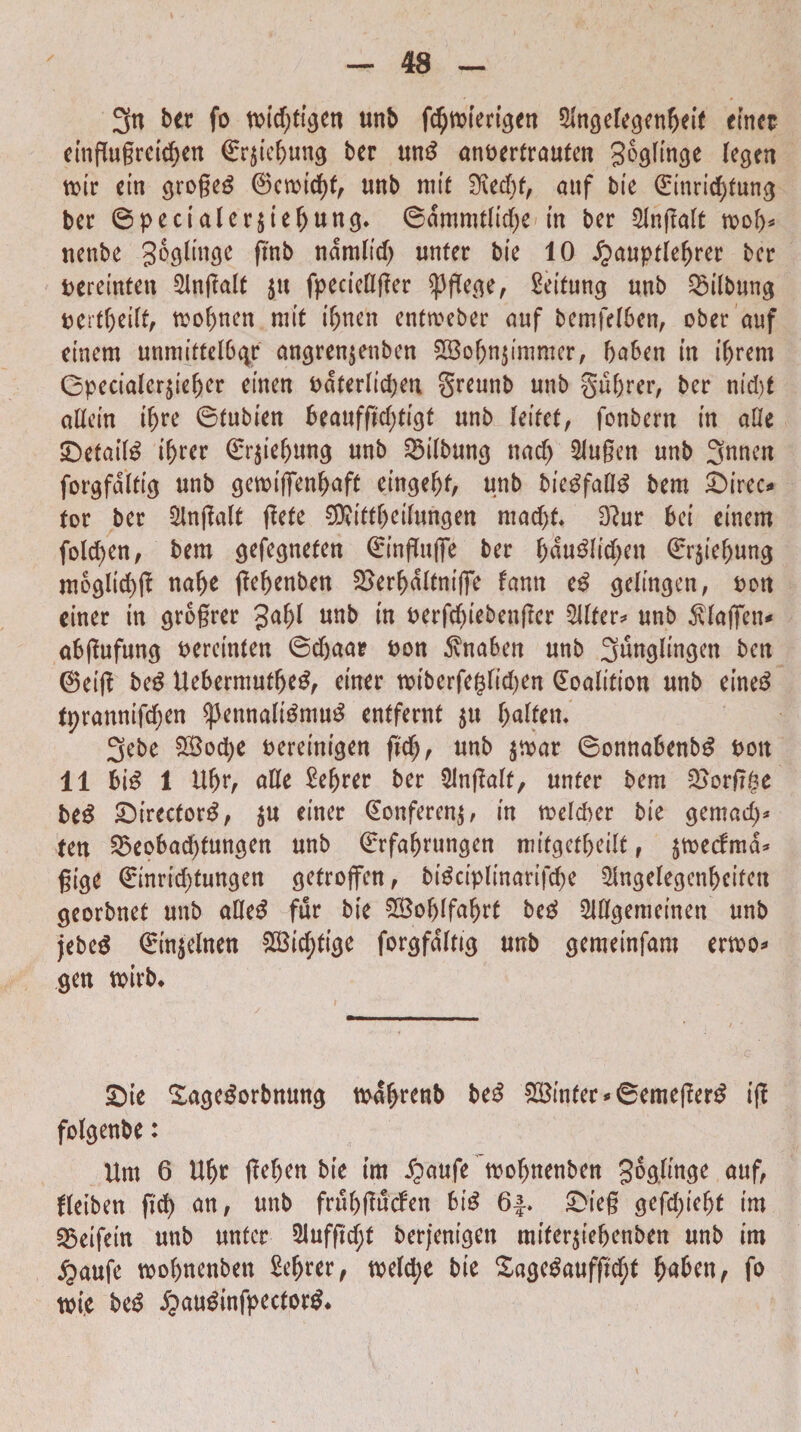 3n ber fo unb fc^vofertgen SHngelegenbeit einer eingugretd;en €r$iebmtg ber un£ anoertrauten goglin^e tegen n>ir ein groge£ ®emicbf, unb mit d\ed)t, anf bie ®inrid)fung bcr ©pecialer$iebung. ©dmmtlidje in ber Slngaft n>o!)* netibe goglinge fmb ndm(td) unter bie 10 «ftauptlebrer ber t>ereinten 21ngalt $u fpecieflger Spftegc, Seitung unb ^ilbung uertbeiit, mobnen ni it ibnen entmeber auf bemfelben, ober auf cinem unmittelb^f angren$enben £Bobn$immer, baben in ibrem (3pecialer$ie(jer cineri odterlidjen greunb unb gubrer, ber nid)t aUcin ibre ©tubien beauffid;tigt unb kitct, fonbern in afle SDetail^ ibccr <Er$iebung unb 23i(bung nadj 2Jugen unb 3nncn forgfaltig unb gemifienbaft eingebt, unb bie$faO£ bem £)ireo tor ber 5Ingalt gete 9Riftbeihmgen ntad)f. D?ur bei einem fold)en, bem gefegneten 0’ngufie ber bdu3Iid;en ©r$iebung moglid)g nabe gebenben 2>erbdltnifie fann e£ getingcn, t>ott einer in grogrer Jabl unb in oerfdgebengcr 2Uter* unb Slaflfcn* abgufung fcercinten ©d)aar fcon $naben unb 3unglingen bett ©eig beg Uebermutbe£, einer roiberfegtidjen (Eoalition unb eine£ tprannifc^en $pennafl$mu$ entfernt 511 baften. 3ebe $£od)e fcereinigen fid), unb $mar ©onnabenbg Poit 11 bi£ 1 tlbr, ade £ebrer ber SJngalf, unter bem £>orgge 2)irector3, $u einer Qtonferenj, in tvelcber bie gemad)* teu SBeobacbtungen unb ©rfabrungen mitgetbeilt , $mecfmd* gige €inrid)tungen getrojfen, bidciplinarigbe $ngelegcnbcifett georbnef unb ade£ fur bie ?H3o^ffa^rC beg Mgemeinen unb jebe$ ®in$elnen SBictytige forgfdltig unb gemeinfam ermo* gen tvirb* £)te Sagedorbnung tpdbrenb be£ £$inter*6emeger£ ig folgenbe: Um 6 Ubr fle^en bie im ijaufe mobnenben gog linge au f, fleiben ftd) an, unb frubgucfen big 64. £>ieg gefd;iebt im 35eifein unb unter 21ufgd;t berjenigett mifer$iebenben unb im £aufe wobnenben Sebrer, tpe(d)e bie £age$aufgcbt \)aUnf fo tm,e beg £audinfpector$*