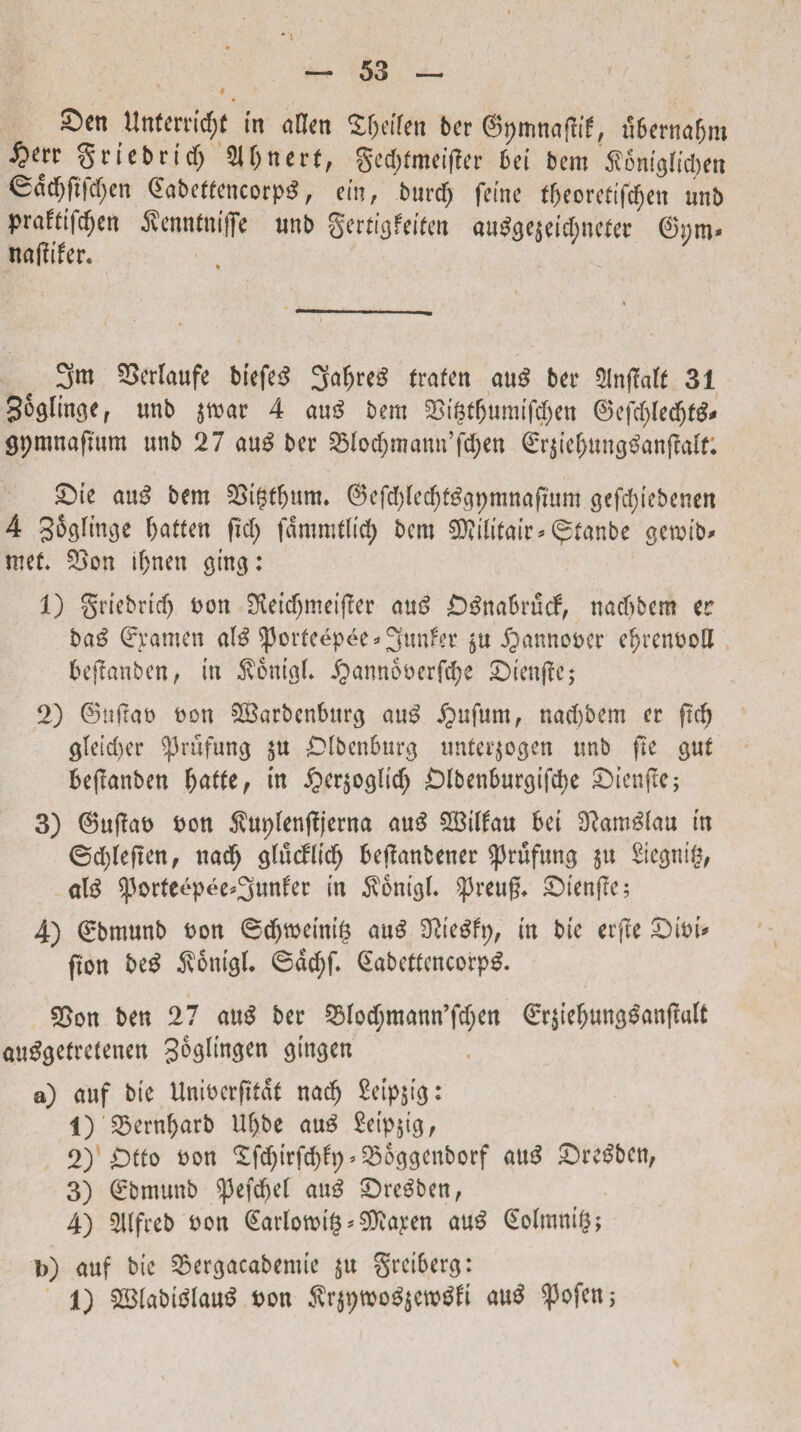 I • i Sett Untcrricfjt in afon SOetfen bcr , *56crnaf>m &n gricbrid) 2M>nert, gedjfmeifler bei btm SonigKdjert «Sadjftfdjen dabetteticorpS, ein, burdj fefnc tfjcoretifcfje» unb praftifcfjen j?enntmffc unb gcrtigfeifcn autfgejeidjnefer 6i;m« naflifer. 3m SSerlaufe biefe3 traten au£ ber SInfMf 31 Joglinge, «nb $mar 4 au$ bem 5Bi$tbumifd)ett ©efd;(ed)fg* gpmnaflum unb 27 aug bcr 55lod?mann’fd)ett ©r$ie(jung£anflalt: £>ie au3 bem SSigtfjum. @efd)(ecfyf£gpmnaflum gefd;iebcnen 4 Sogfm^e fyattm (Id; fdmmtltd) bem 9D?ilitmr*^tanbe getoib# met* 2>on tfjnen ging: 1) griebricf) t>on £Ketc^meifler nus> £)3nabrucb, nadjbem tt ba$ ©pamen al$ ^Jorfeepec * 3unfcr $u J^annooer efjrenooll bejtanben, in 5vontgL ^amtboerfcpe £>ienflc; 2) ©tijtao t)on £8arbenburg au£ £ufum, nad)bem er ftc^ gtctd)cr ^3rufung $u £>[bcnburg unter($ogen unb fte gut beflanben fyatte, in £)ersoglidj Olbenbutgifcpe Sbienftc; 3) ©uflao bon $uplenjljerna au$ SBilfau bei Dlam^lau in ©djfeften, nacfj gfucftidj beflmtbener $rufung $u Stcgtii|?, alg ^orteepee^unfer in $onigL ^3reug* £)ienflc; 4) 0>munb t>ou 6djwemt§ aug Ofte^fp, m bie erfle £)ioi* (Ion beg $onigl* 6dcf)f. @abettcncorp£. 2>on ben 27 au$ bec 25Iod;mann’fd)en €r£iefwng£an|t«lt autfgetrcfenen gogitngen gtngen a) auf bie Unibcrfltat nadj £etp$tg: 1) 23ernl)arb U()be au3 £etp§ig, 2) Otio oon £fd)irfcbfp’2)oggenborf au£ £)redbcn, 3) ©bmuttb ^3efcf)el au3 £)re3ben, 4) ^llfreb oon (Eartomig *9ttapen au$ (Eoimntg; b) uuf bic £>ergacabemtc §u grctberg: 1) £8iabidlaud bon $r$pmo^cwdli au$ $ofen;