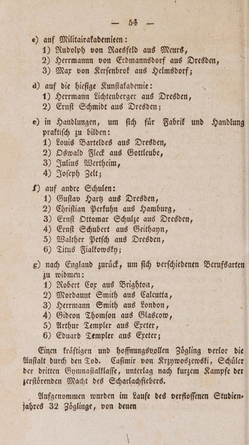 4 — 54 — e) auf ©Witairafabemieen: 1) ^ubolpf) pon Slae^feTb aug €D?eur^f 2) ibmmannn Pon ©rbmanngborf aug Sregben, 3) dftap pon jverfenbrof aug ipelmgborf; d) auf bie ^teft^e $unfiafabemie: 1) iperrmann £td)fenberger aug Sregben, 2) ©rnj? ©c^mtbt aug Sregben,- e) itt £anblungen, um ftd) fur gabrif unb £anblung prafttfd) $u btlben: 1) £ouig ^artelbeg aug £)regben, 2) £)gwalb glecf aug ©ottfcubef 3) 3ultu£ 2Bert()eim, i 4) 3ofepf) 3eltj /) auf anbre ©cfyulen: <• v 1) ©u|?ap £ar§ aug Sregben, 2) dtynffran sperfufm aug £am6urg, » • i 3) ©rnfi Dtfomar ©cfyulje aug ©re^bcnf 4) ©rnft @d)ubert aug ©eiffrapn, 5) 53altl)er ^3etf$ aug £>regben, 6) %\tu$ gtalfotpgfy; g) nad) ©nglanb $uru<i, um ftd) perfcfyiebenen S3eruf^artcn $u roibmen: 1) £J\o6ert (Eop aug 25rigfjIon, 2) SDiorbaunt ©miti) aug @alcuffa, 3) £>errmann ©mitf> aug Sonbon, 4) ©ibeon £fjomfon aug ©fageotp, 5) SIrtIjur Xempler aug Oleter, 6) ©buarb Xempler aug dEpeter; ©nen fraftigen unb Jjoffnunggppffen 3^fmg Perior bie $lnf?alt burdj ben Xob. CEafimtr pou $r$ptoog$etpgfr, ©djulcr ber britten ©pmnaftalflajTe, unterlag nad^ furiem $ampfe ber $er#orenben $?ad)t beg ©djarlacpfteberg. SJufgenommen nnsrben im 2aufe beg Perffofienen ©fubiat* fa^reg 32 Soglinge, pou benen \
