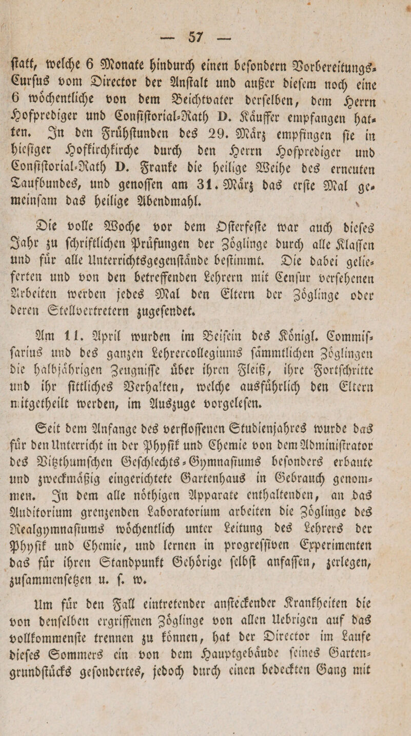 (■' fiatt, tbefd^e 6 ®onafe Ijtnburdj einett befonbent 2>or6eretfung£* bom director ber 2ln(!alf unb auger btefem ttod; eme 6 tbodtentftdje bon bem 53etc^ft>ater berfelben, bcm jjerrn i?ofprebtgee unb <&>ng(ioriaUSX«t& D. ^duffcr empfangen I)at* tem 3n beti grufjftunben be£ 29. 9D?dr$ empfmgen fte m f)teft$er £offtrd;fird;e burd> bcn fymn Jpofprebiger unb (EonftfJorial^atf) D. granfe bte Redige £$et()e be3 crneufen £auf6unbe£, unb genoffen am 31.2Rar$ ba$ crfle ge* tueinfam ba£ ftetltge 2lbenbmaf)I. v ©te bolle ££od)e bor bem £)(ierfef!e toar and) biefe£ 3% $u fd)riftlid)en ^3rufungen ber ^oglinge burd) afle ^(alJcn unb fur alie UnterricfyfSgegenffdnbe befJimmt. ©te babet gelte* ferten unb bon ben betreffenben M)rern nut (Ecnfur berfeljenen ^rbeiten merben jebeg €D^at ben ©itent ber goglmge ober beren ©teflberfrefern jugefenbek $m 11. 2Ipri( wurben im SSeifein be£ $ontg(* ©ommtf» fariuS unb beg gan^en Sefjrercoflegiumg fdmmtltcfyen Jeglmgen bte fjtifbjdfjrtgen 3^ugntffe u6er tf)ren §iei§, tfjre gortfdjritte unb ifjr ftttfid)eg S^erljaTfcn, weldje cm3fuf)rltd) ben ©Item n;itgetf)etlt toerben, tm 2lud$uge borgelefen. ©eit bem 2!nfange beg bergoflfenen ©fubtenjafjre£ tburbe baS fur benUnterrtcfyt tu ber tyfyyftt unb ©fjemie bon bem3(bmtnt|trator be$ 2>tgtfjumfd)en ©efd>fed)fg * ©pmnafmmS befonbertf erbattfe unb jwecfmdgig eingertdttefe 6artenl)au$ tn ©eSraucf) genorn* meti. 3n bem afle notfugen Apparate ent&alfenben, an ba3 £lubtfortum grenjenben 2a6oratortum arbeiten bte Joglinge be£ Siealgpmnaftum^ ro6rf>entlt'cf> unfer Settung be£ 2e&rer$ ber *pf>pftf unb ©f)emte, unb (ernen in progrefftben ©jrperimenten ba3 fur tfjren ©tanbpunft 6ef)6rige fclbjt anfaffen, jerlegen, $ufammenfe$en u. f. m* Um fur ben Safl einfretenber anftecfenber ffratifyeiten bte bon benfelben ergrtffenen 3ogfinge bon aHen Uebrigcn ouf ba$ boHfommenfte frennen $u fonnen, f)at ber ©trector im £aufe btefcg ©ommer£ cin bon bem #auptge6dube feineS ©arfen* grunbgucfd gefonbertc^ jebocf) burd; einen bebecften ©ang mit