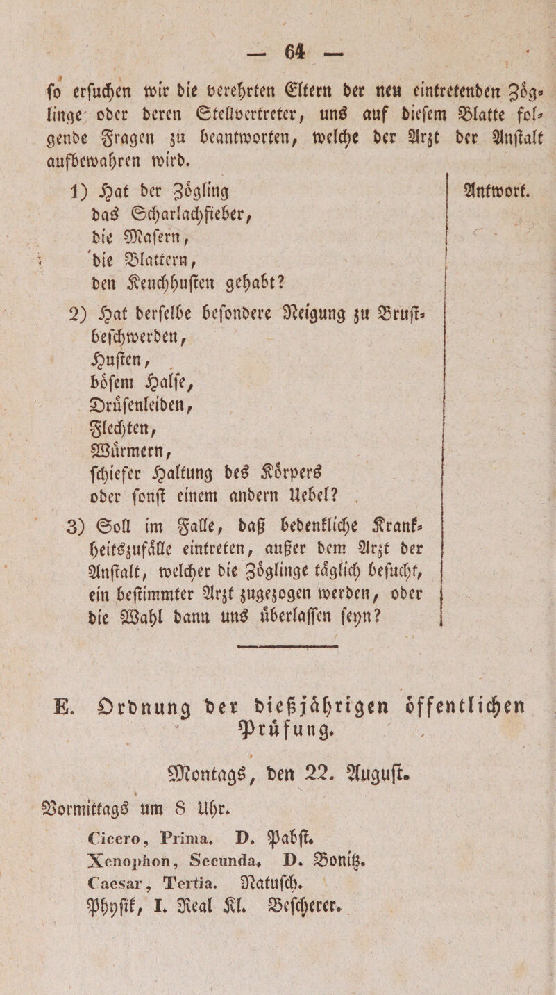 ! \ fo erfucf>cn rotr bie bcre?)rfen (Eftertt ber neti cinfrefcnbcn 3^8 linge ober bcrett (Steflocrtreter, unS auf fciefem SMatte fo^ genbc gragen $tt bcanftoorten, toeldje bcr $r$t bcr $lngalt aufbmaf)ren t^irb. 1) Jpat bcr gogling ba£ 6d)cirJad;jitef>er, bte €Dtafern f bte SMatfcrn, ben $eud; f)ugett gefja&t? 2) £at berfelbe befonbere DWgung {« Q5rujr^ befd)roerben, £mgcn, , bofem £>alfe, £)rufenletben, §Ied)tcnf SBurmertt, fdjtefer ipaftung M $orper3 ober fonft etnem anbern Uebet? 3) @oH im §afle, bag bebenfttdje $ranf* ()etf^ufaKe etnfrefett, auger bcm 2lr$e bcr Stnflatt, toeldjer bte goglinge fdgltd) befudjf, em begimmter ^Irjt $uge$ogen toerben, ober bte bann mtS fi&erlafien fepn? $nftt>orf. C - / E. Dcbnung ber btefi j^rigen offcntlic^ett . • ^rufung. SDiontngS, ben 22. Sfuguft. \ 33ormttfag$ ttm 8 Uf)r* Cicero, Prima* D* ^3ab(?♦ Xenophon, Secunda» D. ££ont§* Caesar, Tertia. 2Rcttufd)* h 0\ea( $L «efferer*