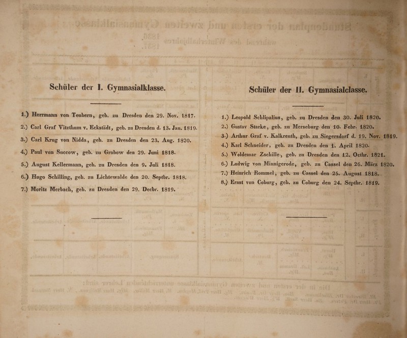 \ Schuler der I. Gymnasialklasse. 1. ) Herrmann von Teubern, geb. zu Dresden den 29. JVov. 1817« 2. ) Cari Graf Vitzthum v. Eckstadt, geb. zu Dresden d. 13* Jan. 1819. 3. ) Cari Krug von Nidda, geb. zu Dresden den 23* Aug. 1820. 4. ) Paul von Succow, geb. zu Grabow den 29. Juni 1818. 5. ) August Kellermann, geb. zu Dresden den 9. Juli 1818. • % f 6. ) Hugo Schilling, geb. zu Lichtewalde den 20. Septbr. 1818. 7. ) Moritz Merbacb, geb. zu Dresden den 29. Decbr. 1819« C Schuler der II. Gymnasialclasse. 1. ) Leopold Schlipalius, geb. zu Dresden den 30. Juli 1820# 2. ) Gustav Starke, geb. zu Merseburg den 10. Febr. 1820. 3 ) Artbur Graf v. Kalkreuth, geb. zu Siegersdorf d. 19. Nov. 1819. 4. ) Rari Sclineider, geb. zu Dresden den 1. April 1820. 5. ) Woldemar Zschille , geb. zu Dresden den 12. Octbr. 1821. 6. ) Ludwig von Minnigerode, geb. zu Cassel den 26. Marz 1820* 7. ) Heinricb Rornmel, geb. zu Cassel den 25. August 1818. 8. ) Ernst von Coburg, geb. zu Coburg den 24. Septbr. 1819.