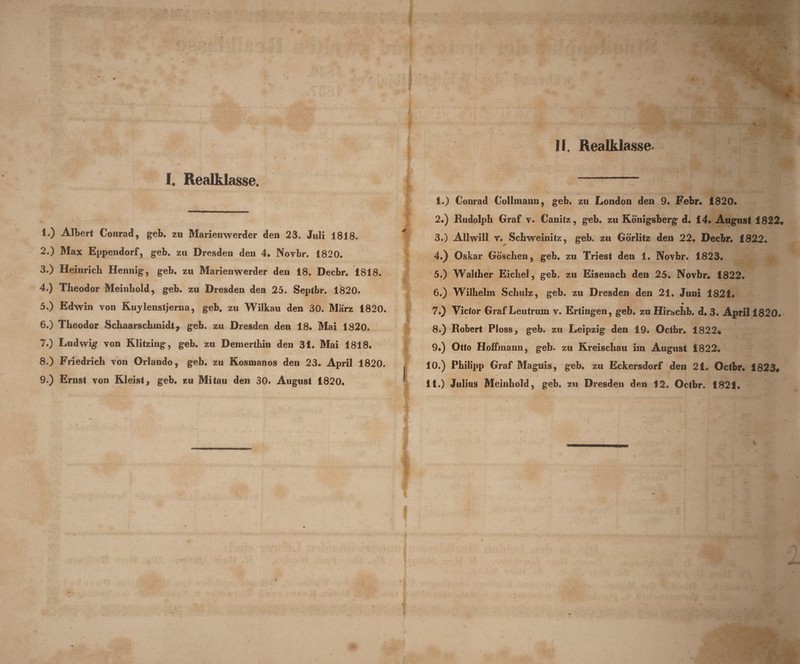 f. Realklasse. 1*) Albert Conrad, geb. zu Marienwerder den 23. Juli 1818. 2. ) Max Eppendorf, geb. zu Dresden den 4* Novbr. 1820* 3. ) Heinrich Hennig, geb. zu Marienwerder den 18. Decbr* 1818. 4. ) Theodor Meinliold, geb. zu Dresden den 25. Septbr. 1820. 5. ) Edwin von Kuylenstjerna, geb. zu Wilkau den 30. Marz 1820. 6. ) Tlieodor Schaarscbmidt, geb. zu Dresden den 18. Mai 1820. 7. ) Ludwig von Klitzing, geb. zu Demerthin den 31. Mai 1818. 8. ) Friedricli von Orlando, geb. zu Kosmanos den 23. April 1820. 9. ) Ernst von Kleist, geb. zu Mi tau den 30. August 1820. 1. ) Conrad ColImanu9 geb. zu London den 9. Febr. 1820. 2. ) Rudolph Graf v. Canitz, geb. zu Konigsberg d. 14. August 1822. 3. ) Allwill v. Schweinitz, geb. zu Gorlitz den 22. Decbr. 1822. 4. ) Oskar Goschen, geb. zu Triest den 1. Novbr. 1823. 5. ) Walther Eicbel, geb. zu Eisenach den 25. Novbr. 1822. 6. ) Wilbehn Scliulz, geb. zu Dresden den 21. Juni 1821. 7. ) Victor Graf Leutrum v. Ertingen, geb. zu Hirschb. d. 3. Aprili820. 8. ) Robert Ploss, geb. zu Leipzig den 19. Octbr. 1822* / 9. ) Otto Hoffmann, geb. zu Kreiscbau im August 1822. 10. ) Pbilipp Graf Magnis, geb. zu Eckersdorf den 21. Octbr. 1823* 11. ) Julius Meinbold, geb. zu Dresden den 12. Octbr. 1821. \