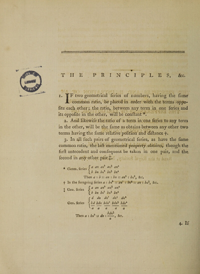 _ s.:* «»- ' THE PRINCIPLES, &amp;c. i. TF two geometrical feries of numbers, having the fame A common ratio, be placed in order with the terms oppo- fite each other; the ratio, between any term in one feries and J l ' its oppofite in the other, will be conftant *. 2. And likewife the ratio of a term in one feries to any term in the other, will be the fame as obtains between any other two terms having the fame relative portion and diftance -j% 3. In all fuch pairs of geometrical feries, as have the fame common ratio, the laffc mentioned property obtains, though the firft antecedent and confequent be taken in one pair, and the. fecond in any other pair J. «»-' 3 Geom. feries Then a : b :: an : bn :: anz : bnz9 &amp;c. f In the foregoing feries a : bnz :: an : brfi :: an : bn*, See Geo, feries Then a ; bnz dn :-, &amp;c, a 4* If